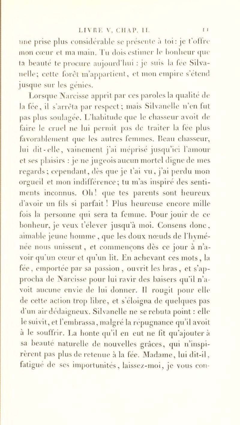 nue prise plus considérable se présente à loi: je t'offre mon cœur et ma main, l u dois estimer le bonheur que ta beauté te procure aujourd'hui : je suis la fee Silva- nelle; cette foret m’appartient, et mon empire s’étend jusque sur les génies. Lorsque Narcisse apprit par ces paroles la qualité de la fée, il s’arrêta par respect; mais Silvanelle n’en fut pas plus soulagée. L'habitude que le chasseur avoit de faire le cruel ne lui permit pas de traiter la fée plus favorablement que les autres femmes, beau chasseur, lui dit-elle, vainement j’ai méprisé jusqu’ici l'amour et ses plaisirs : je ne jugeois aucun mortel digne de mes regards; cependant, dès que je t’ai vu, j’ai perdu mon orgueil et mon indifférence; tu m’as inspiré des senti¬ ments inconnus. Oh ! que tes parents sont heureux d'avoir un fils si parfait ! Plus heureuse encore mille fois la personne qui sera ta femme. Pour jouir de ce bonheur, je veuv t’élever jusqu’à moi. Consens donc, aimable jeune homme , que les doux nœuds de l'hymé- née nous unissent, et commençons dès ce jour à n’a¬ voir qu'un cœur et qu’un lit. En achevant ces mots, la fée, emportée par sa passion , ouvrit les bras, et s’ap¬ procha de Narcisse pour lui ravir des baisers qu'il n’a- voil aucune envie de lui donner. Il rougit pour elle de cette action trop libre, et s’éloigna de quelques pas d'un air dédaigneux. Silvanelle ne se rebuta point : elle le suivit, et l’embrassa, malgré la répugnance qu’il avoil à le souffrir. La honte qu’il en eut ne fit qu’ajouter à sa beauté naturelle de nouvelles grâces, qui n’inspi¬ rèrent pas plus de retenue à la fée. Madame, lui dit-il. fatigue de scs importunités, laissez-moi, je vous con-