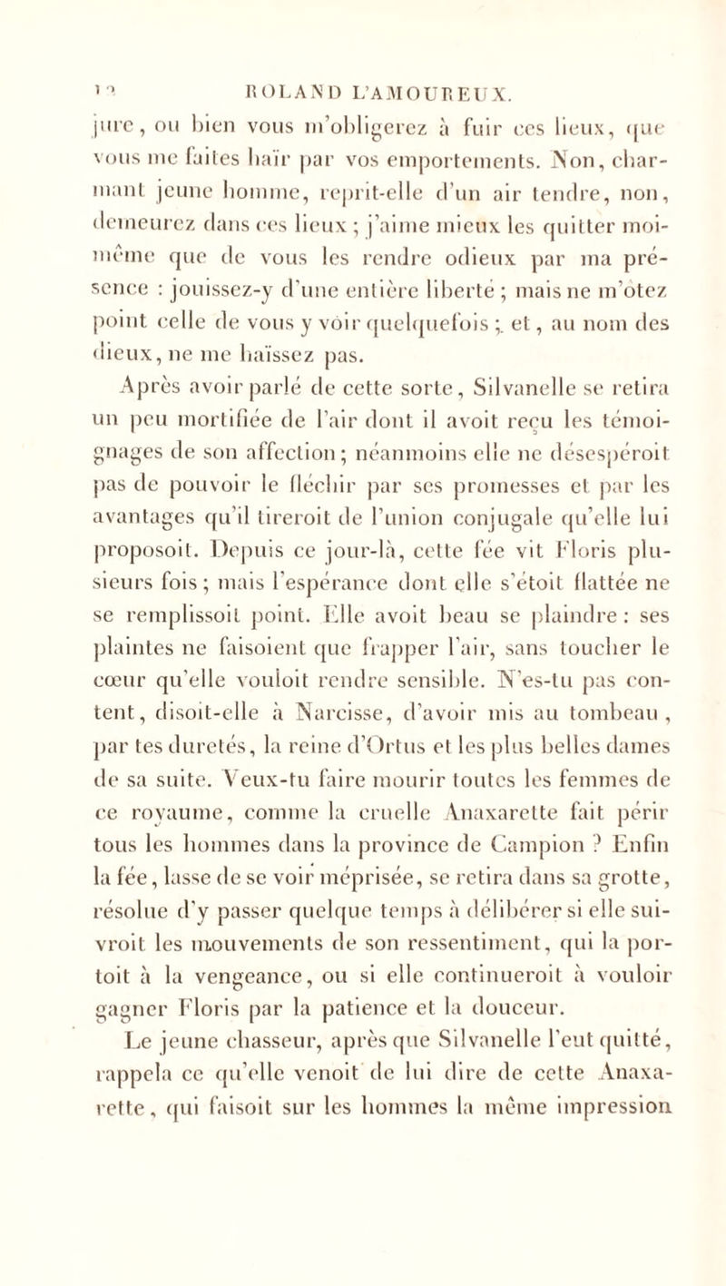 jure, ou bien vous m’obligerez à fuir ces lieux, &lt;[ue vous me (ailes haïr par vos emportements. Non, char¬ mant jeune homme, reprit-elle d’un air tendre, non, demeurez dans ces lieux ; j’aime mieux les quitter moi- même que de vous les rendre odieux par ma pré¬ sence : jouissez-y d'une entière liberté; mais ne m’otez point celle de vous y voir quelquefois et, au nom des «lieux, ne me haïssez pas. Après avoir parlé de cette sorte, Silvanelle se retira un peu mortifiée de l’air dont il avoit reçu les témoi¬ gnages de son affection; néanmoins elle ne désespéroit pas de pouvoir le fléchir par scs promesses et par les avantages qu’il tireroit de l’union conjugale qu’elle lui proposoit. Depuis ce jour-là, cette fée vit Floris plu¬ sieurs fois ; mais l'espérance dont elle s’étoit flattée ne se remplissoil point. Elle avoit beau se plaindre : ses plaintes ne faisoient que frapper l'air, sans toucher le cœur qu elle vouloit rendre sensible. N’es-tu pas con¬ tent, disoit-elle à Narcisse, d’avoir mis au tombeau, par tes duretés, la reine d’Ortus et les plus belles dames de sa suite. Veux-tu faire mourir toutes les femmes de ce royaume, comme la cruelle Anaxarette fait périr tous les hommes dans la province de Campion ? Enfin la fée, lasse de se voir méprisée, se retira dans sa grotte, résolue d'y passer quelque temps à délibérer si elle sui- vroit les mouvements de son ressentiment, qui la por¬ tait à la vengeance, ou si elle continueroit à vouloir gagner Floris par la patience et la douceur. Le jeune chasseur, après que Silvanelle l’eut quitté, rappela ce qu’elle venoit de lui dire de cette Anaxa¬ rette, qui faisoit sur les hommes la même impression