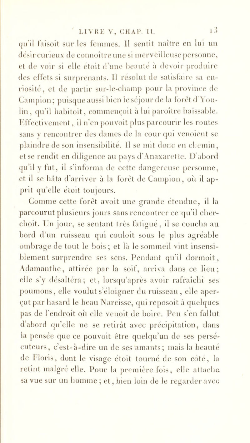 qu’il faisoit sur les femmes. Il senlil naître en lui un désircuricux de connoître une si merveilleuse personne, et de voir si elle étoit d une beauté a devoir produire des effets si surprenants. Il résolut de satisfaire sa c u¬ riosité, et de partir sur-le-champ pour la province de Campion; puisque aussi bien le séjour de la forêt d \ ou¬ bli, qu’il habitoit, commenqoit à lui paroître haïssable. Effectivement, il n’en pouvoit plus parcourir les routes sans y rencontrer des dames de la cour qui venoient se plaindre de son insensibilité. Il se mit donc en chemin, et se rendit en diligence au pays d’Anaxarette. D'abord qu’il y fut, il s’informa de cette dangereuse personne, et il se hâta d’arriver à la forêt de Campion, où il ap¬ prit qu’elle étoit toujours. Comme cette forêt avoit une grande étendue, il la parcourut plusieurs jours sans rencontrer ce qu’il clier- choit. Un jour, se sentant très fatigué, il se coucha au bord d'un ruisseau qui couloit sous le plus agréable ombrage de tout le bois; et là le sommeil vint insensi¬ blement surprendre ses sens. Pendant qu’il dormoit, Adamantlie, attirée par la soif, arriva dans ce. lieu; elle s’y désaltéra; et, lorsqu’après avoir rafraîchi ses poumons, elle voulut s’éloigner du ruisseau , elle aper¬ çut par hasard le beau Narcisse, qui reposoit à quelques pas de l’endroit où elle venoit de boire. Peu s’en fallut d’abord qu’elle ne se retirât avec précipitation, dans la pensée que ce pouvoit être quelqu’un de ses persé¬ cuteurs, c’est-à-dire un de ses amants; mais la beauté de f loris, dont le visage étoit tourné de son coté, la retint malgré elle. Pour la première fois, elle attache sa vue sur un homme ; et, bien loin de le regarder avec