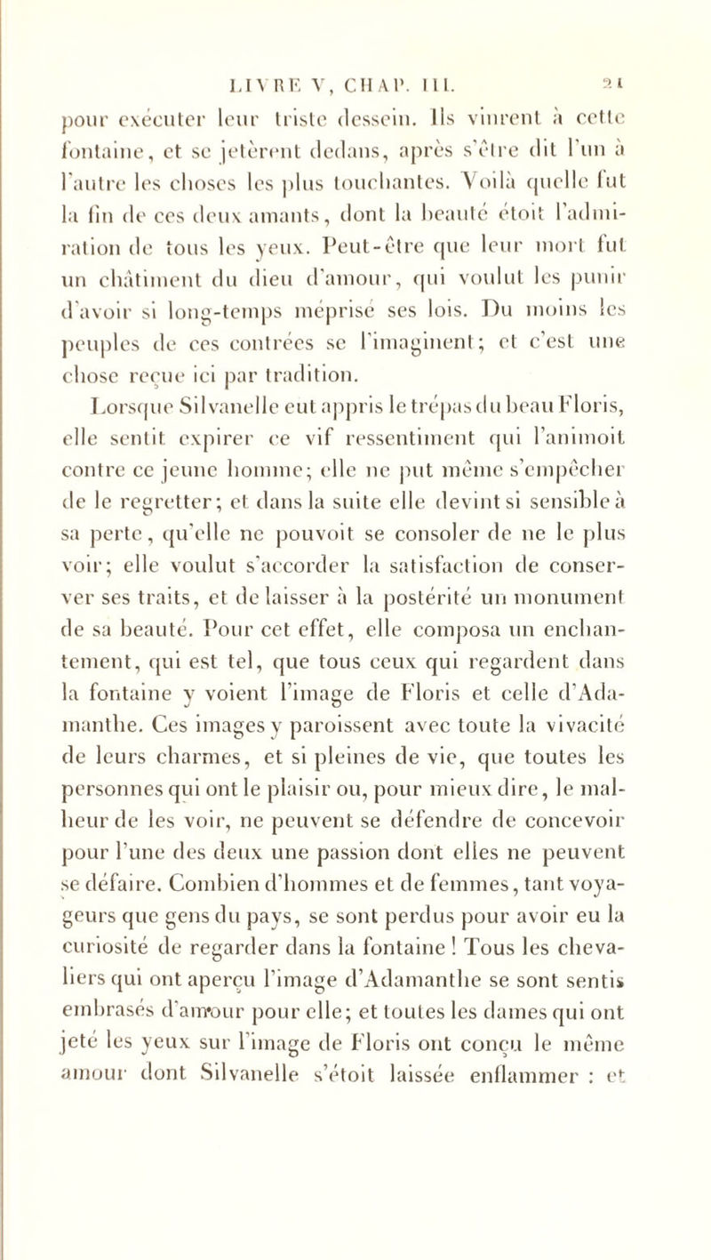 pour exécuter leur triste dessein. Ils vinrent à ectlc fontaine, et se jetèrent dedans, après s'être dit 1 un à l'autre les choses les plus touchantes. Voila quelle lut la fin de ces deux amants, dont la beaute étoit 1 admi¬ ration de tous les yeux. Peut-être que leur mort fut un châtiment du dieu d’amour, qui voulut les punir d'avoir si long-temps méprisé ses lois. Du moins les peuples de ces contrées se l'imaginent; et c’est une chose reçue ici par tradition. Lorsque Silvanelle eut appris le trépas du beau Floris, elle sentit expirer ce vif ressentiment qui l’animoit contre ce jeune homme; elle ne put même s’empêchei de le regretter; et dans la suite elle devint si sensible à sa perte, qu'elle ne pouvoit se consoler de ne le plus voir; elle voulut s’accorder la satisfaction de conser¬ ver ses traits, et de laisser à la postérité un monument de sa beauté. Pour cet effet, elle composa un enchan¬ tement, qui est tel, que tous ceux qui regardent dans la fontaine y voient l’image de Floris et celle d’Ada- manthe. Ces images y paroissent avec toute la vivacité de leurs charmes, et si pleines de vie, que toutes les personnes qui ont le plaisir ou, pour mieux dire, le mal¬ heur de les voir, ne peuvent se défendre de concevoir pour l’une des deux une passion dont elles ne peuvent se défaire. Combien d'hommes et de femmes, tant voya¬ geurs que gens du pays, se sont perdus pour avoir eu la curiosité de regarder dans la fontaine ! Tous les cheva¬ liers qui ont aperçu l’image d’Adamanthe se sont sentis embrasés d'arrrour pour elle; et toutes les dames qui ont jeté les yeux sur l'image de Floris ont conçu le même amour dont Silvanelle s’étoit laissée enllammer : et