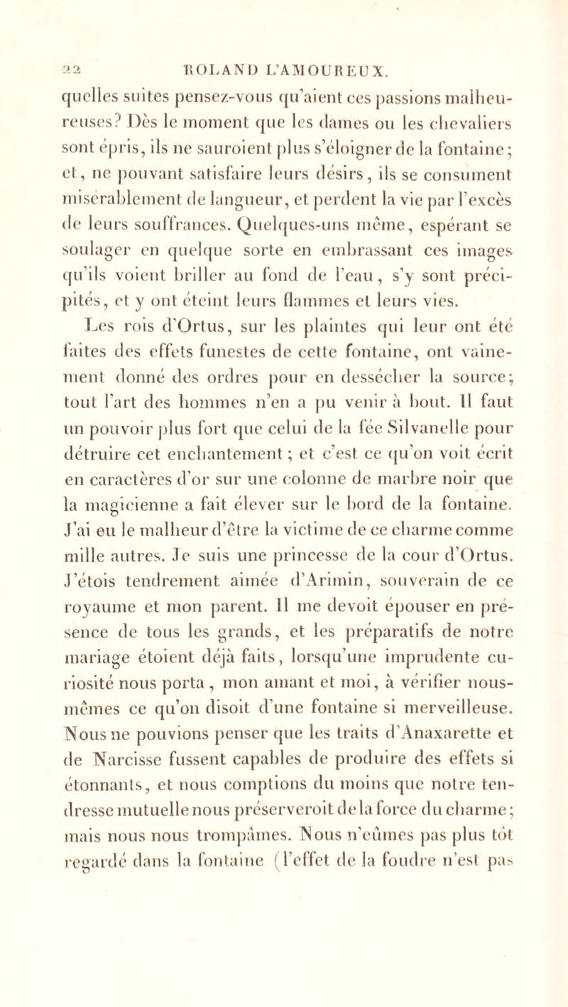 quelles suites pensez-vous qu’aient ces passions malheu¬ reuses? Dès le moment que les dames ou les chevaliers sont épris, ils ne sauroient plus s’éloigner de la fontaine ; et, ne pouvant satisfaire leurs désirs, ils se consument misérablement de langueur, et perdent la vie par l’excès de leurs souffrances. Quelques-uns meme, espérant se soulager en quelque sorte en embrassant ces images qu’ils voient briller au fond de l’eau, s’y sont préci¬ pités, et y ont éteint leurs flammes et leurs vies. Les rois d'Ortus, sur les plaintes qui leur ont été faites des effets funestes de cette fontaine, ont vaine¬ ment donné des ordres pour en dessécher la source; tout l'art des hommes n’en a pu venir à bout. Il faut un pouvoir plus fort que celui de la fée Silvanelle pour détruire cet enchantement ; et c’est ce qu’on voit écrit en caractères d’or sur une colonne de marbre noir que la magicienne a fait élever sur le bord de la fontaine. J’ai eu le malheur d’être la victime de ce charme comme mille autres. Je suis une princesse de la cour d’Ortus. J’étois tendrement aimée d’Arimin, souverain de ce royaume et mon parent. 11 me devoit épouser en pré¬ sence de tous les grands, et les préparatifs de notre mariage étoient déjà faits, lorsqu’une imprudente cu¬ riosité nous porta , mon amant et moi, à vérifier nous- mêmes ce qu’on disoit d’une fontaine si merveilleuse. Nous ne pouvions penser que les traits d’Anaxarette et de Narcisse fussent capables de produire des effets si étonnants, et nous comptions du moins que notre ten¬ dresse mutuelle nous préserveroit delà force du charme; mais nous nous trompâmes. Nous n’eûmes pas plus tôt regardé dans la fontaine (l’effet de la foudre n’est pa&gt;