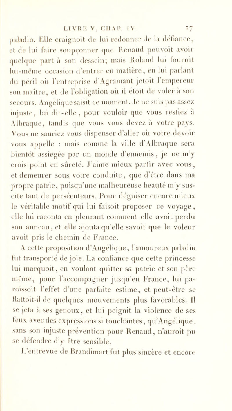 paladin. Elle craignait de lui redonner de la défiance, et de lui faire soupçonner que Renaud pouvoit avoir quelque part à son dessein; mais Roland lui fournit lui-même occasion d'entrer en matière, en lui parlant du péril où l’entreprise d'Agramant jetoit 1 empereui son maître, et de l’obligation oii d etoit de voler a son secours. Angélique saisit ce moment. Je ne suis pas assez injuste, lui dit-elle, pour vouloir que vous restiez à Mbraque, tandis que vous vous devez à votre pays. Vous ne sauriez vous dispenser d’aller où votre devoir \ ous appelle : mais comme la ville d’Albraque sera bientôt assiégée par un monde d’ennemis, je 11e m’y crois point en sûreté. J'aime mieux partir avec vous, et demeurer sous votre conduite, que d’être dans ma propre patrie, puisqu’une malheureuse beauté m’y sus¬ cite tant de persécuteurs. Pour déguiser encore mieux le véritable motif qui lui faisoit proposer ce voyage, elle lui raconta en pleurant comment elle a voit perdu son anneau, et elle ajouta qu'elle savoit que le voleur avoit pris le chemin de France. A cette proposition d’Angélique, l’amoureux paladin fut transporté de joie. La confiance (pic cette princesse lui marquoit, en voulant quitter sa patrie et son père même, pour l’accompagner jusqu’en France, lui pa- roissoit l’effet d’une parfaite estime, et peut-être se flattoit-il de quelques mouvements plus favorables. Il se jeta à ses genoux, et lui peignit la violence de ses leux avec des expressions si touchantes, qu’Angélique, sans son injuste prévention pour Renaud, n’auroit pu se défendre d’y être sensible. P entrevue de Brandimart fut plus sincère et encore