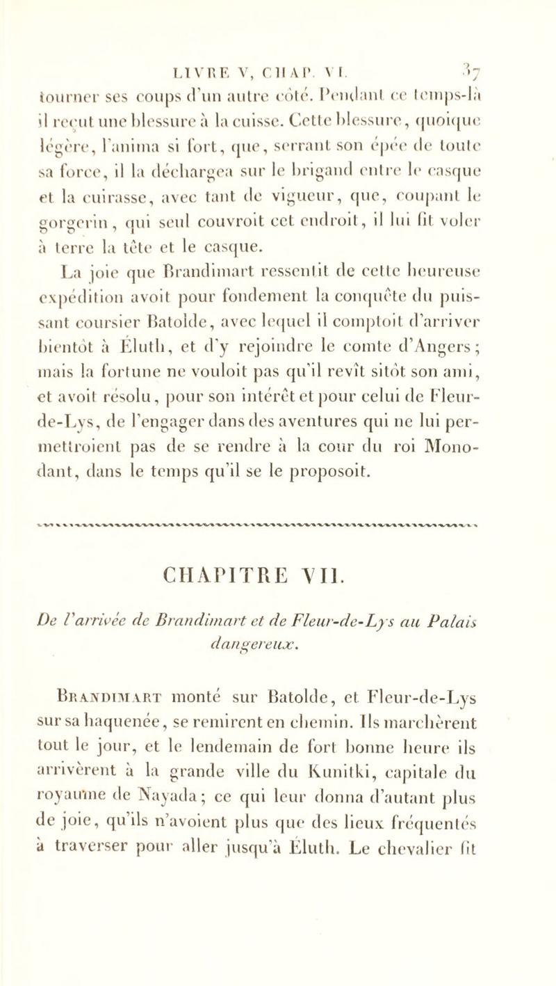 tourner ses coups d'un autre côté. Pendant ce lemps-là il reçut une blessure à la cuisse. Cette blessure, quoique légère, l'anima si fort, que, serrant son épée île toute sa force, il la déchargea sur le brigand entre le casque et la cuirasse, avec tant de vigueur, que, coupant le gorgerin, oui seul couvroit cet endroit, il lui lit voler à terre la tête et le casque. La joie que Brandimart ressentit de cette heureuse expédition avoit pour fondement la conquête du puis¬ sant coursier Batolde, avec lequel il comptait d’arriver bientôt à Élutb, et d'y rejoindre le comte d’Angers; mais la fortune ne vouloit pas qu’il revît sitôt son ami, et avoit résolu, pour son intérêt et pour celui de Fleur- de-Lvs, de l’engager dans des aventures qui ne lui per- inettroienl pas de se rendre à la cour du roi Mono- dant, dans le temps qu’il se le proposoit. CHAPITRE Vil. De Varrivée de Brandimart et de Fleur-de-Lys au Palais dangereux. Brandimart monté sur Batolde, et Fleur-de-Lys sur sa baquenée, se remirent en chemin. Ils marchèrent tout le jour, et le lendemain de fort bonne heure ils arrivèrent à la grande ville du Kunitki, capitale du royaume de Nayada ; ce qui leur donna d’autant plus de joie, qu’ils n’avoient plus que des lieux fréquentés à traverser pour aller jusqu'à Élutb. Le chevalier fit