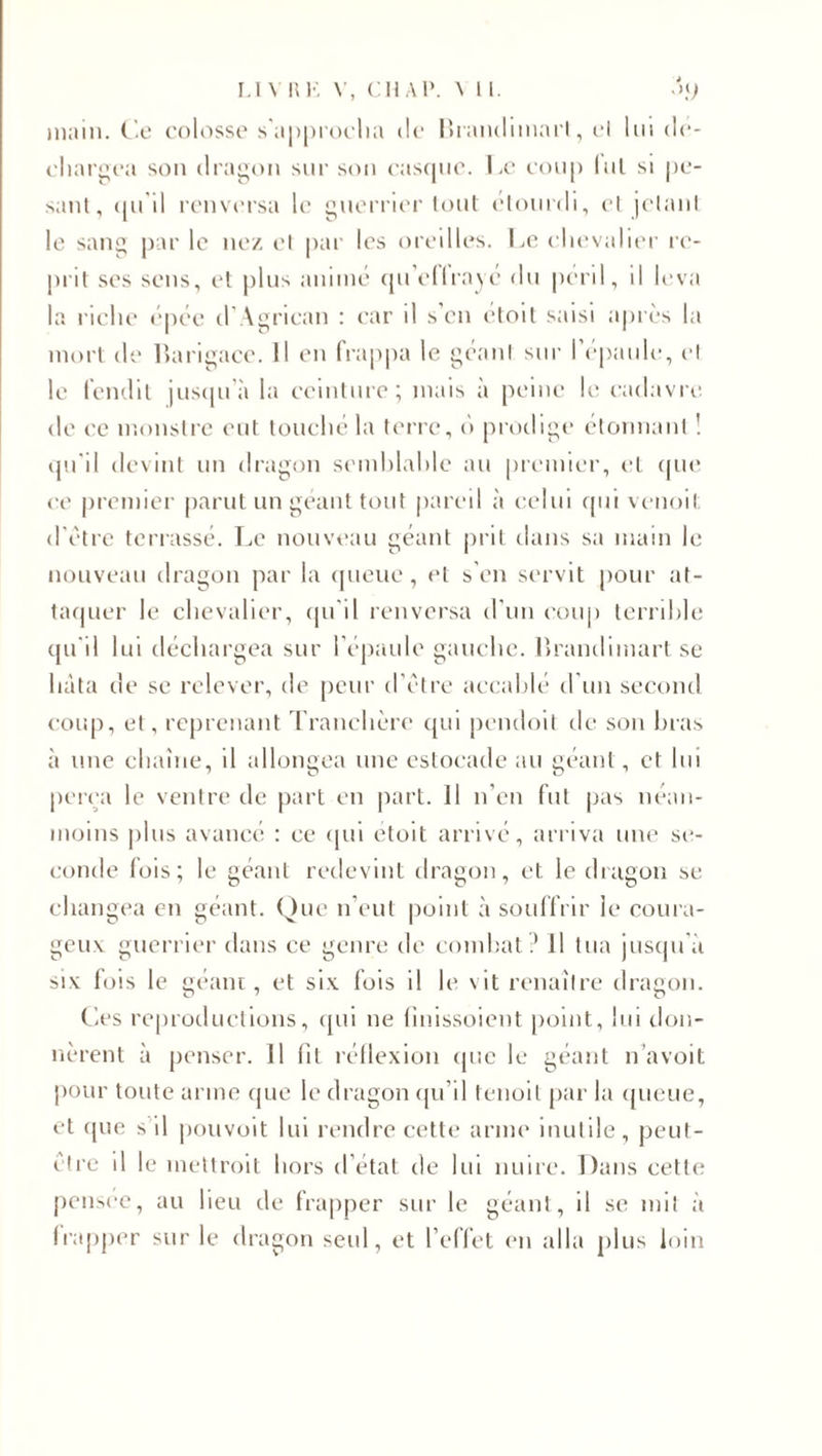 main. Ce colosse s’approcha de Hrandimart, et lui dé¬ chargea son dragon sur son casque. Le coup lui si pe¬ sant, qu'il renversa le guerrier tout étourdi, et jetant le sang par le nez et par les oreilles. Le chevalier re¬ prit scs sens, et plus animé quelIrayé du péril, il leva la riche épée d'Agrican : car il s’en étoit saisi après la mort de Barigace. Il en frappa le géant sur l’épaule, et le fendit jusqu’à la ceinture; mais à peine le cadavre de ce monstre eut touché la terre, o prodige étonnant ! qu’il devint un dragon semblable au premier, et que ce premier parut un géant tout pareil à celui qui venoit d’être terrassé. Le nouveau géant prit dans sa main le nouveau dragon par la queue, et s’en servit pour at¬ taquer le chevalier, qu'il renversa d'un coup terrible qu'il lui déchargea sur l'épaule gauche. Hrandimart se lutta de se relever, de peur d’être accablé d’un second coup, et, reprenant Tranchère qui pendoit de son bras à une chaîne, il allongea une estocade au géant, et lui perça le ventre de part en part. 11 n’en fut pas néan¬ moins plus avancé : ce qui etoit arrivé, arriva une se¬ conde fois; le géant redevint dragon, et le dragon se changea en géant. Que n’eut point à souffrir le coura¬ geux guerrier dans ce genre de combat ? 11 tua jusqu'à six fois le géant, et six fois il le vit renaître dragon. Ces reproductions, qui ne finissoient point, lui don¬ nèrent à penser. 11 fil réflexion que le géant n’avoit pour toute arme que le dragon qu’il fenoil par la queue, et que s il pouvoit lui rendre cette arme inutile, peut- être il le mettrait hors d’état de lui nuire. Dans cette pensée, au lieu de frapper sur le géant, il se mit à frapper sur le dragon seul, et l’effet en alla plus loin