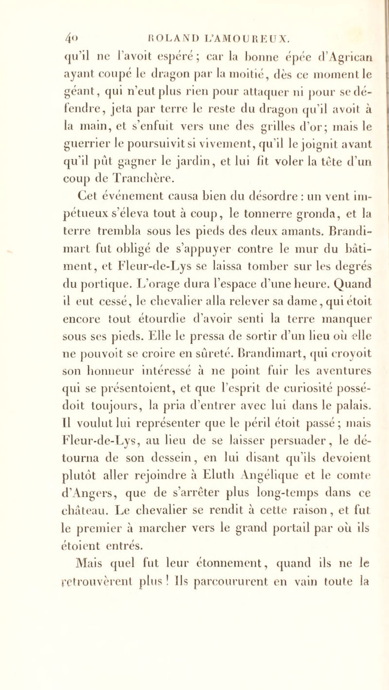 qu’il ne l'avoit espéré; car la bonne épée d’Agrican ayant coupé le dragon par la moitié, dès ce moment le géant, qui n’eut plus rien pour attaquer ni pour se dé¬ fendre, jeta par terre le reste du dragon qu’il avoit à la main, et s’enfuit vers une des grilles d’or; mais le guerrier le poursuivit si vivement, qu’il le joignit avant qu’il put gagner le jardin, et lui lit voler la tète d'un coup de Tranchère. Cet événement causa bien du désordre : un vent im¬ pétueux s'éleva tout à coup, le tonnerre gronda, et la terre trembla sous les pieds des deux amants. Brandi- mari fut obligé de s’appuyer contre le mur du bâti¬ ment, et Fleur-de-Lys se laissa tomber sur les degrés du portique. L’orage dura l’espace d’une heure. Quand il eut cessé, le chevalier alla relever sa dame, qui étoit encore tout étourdie d’avoir senti la terre manquer sous ses pieds. Elle le pressa de sortir d’un lieu où elle ne pouvoit se croire en sûreté. Brandimart, qui eroyoit son honneur intéressé à ne point fuir les aventures qui se présentoient, et que l’esprit de curiosité possé- doit toujours, la pria d’entrer avec lui dans le palais. U voulut lui représenter que le péril étoit passé; mais Fleur-de-Lys, au lieu de se laisser persuader, le dé¬ tourna de son dessein, en lui disant qu’ils dévoient plutôt aller rejoindre à Elutli Angélique et le comte d’Angers, que de s’arrêter plus long-temps dans ce château. Le chevalier se rendit à cette raison, et fut le premier à marcher vers le grand portail par où ils étoient entrés. Mais quel fut leur étonnement, quand ils ne le retrouvèrent plus! Ils parcoururent en vain toute la