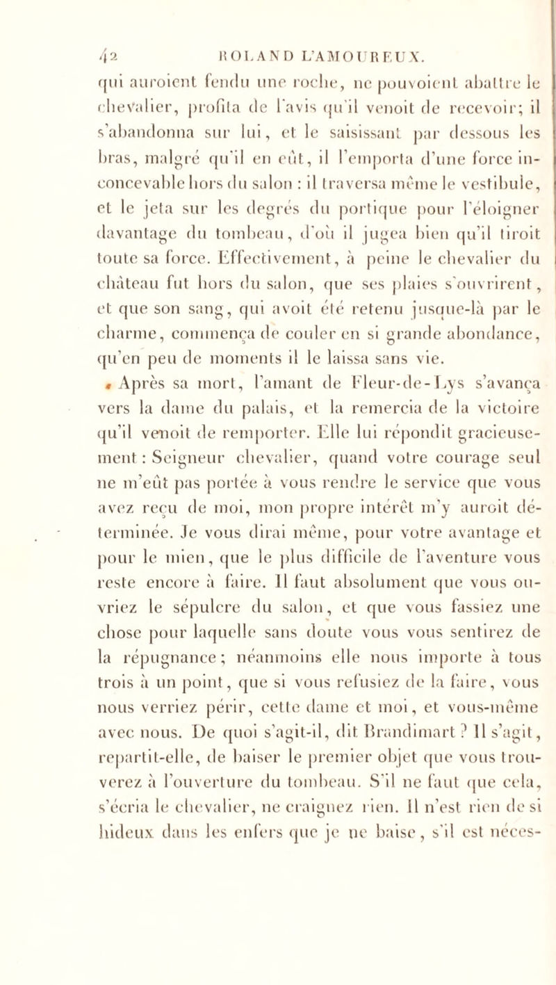 qui auroient fendu une roche, ne pouvoient abaltre le chevalier, profila de l avis qu'il venoit de recevoir; il s’abandonna sur lui, et le saisissant par dessous les bras, malgré qu'il en eut, il l’emporta d’une force in¬ concevable hors du salon : il traversa même le vestibule, et le jeta sur les degrés du portique pour l’éloigner davantage du tombeau, clou il jugea bien qu’il tiroit toute sa force. Effectivement, à peine le chevalier du château fut hors du salon, que ses plaies s'ouvrirent, et que son sang, qui a voit été retenu jusaue-là par le charme, commença de couler en si grande abondance, qu’en peu de moments il le laissa sans vie. «Après sa mort, l’amant de Fleur-de-Lys s’avança vers la dame du palais, et la remercia de la victoire qu’il venoit de remporter. Elle lui répondit gracieuse¬ ment : Seigneur chevalier, quand votre courage seul ne m’eut pas portée à vous rendre le service que vous avez reçu de moi, mon propre intérêt m'y auroit dé¬ terminée. Je vous dirai même, pour votre avantage et pour le mien, que le plus difficile de l’aventure vous reste encore à faire. 11 faut absolument que vous ou¬ vriez le sépulcre du salon, et que vous fassiez une chose pour laquelle sans doute vous vous sentirez de la répugnance ; néanmoins elle nous importe à tous trois à un point, que si vous refusiez de la faire, vous nous verriez périr, cette dame et moi, et vous-même avec nous. De quoi s’agit-il, dit Brandimart i' Il s’agit, repartit-elle, de baiser le premier objet que vous trou¬ verez à l’ouverture du tombeau. S'il ne faut que cela, s’écria le chevalier, ne craignez rien, il n’est rien de si hideux dans les enfers que je ne baise, s'il est néces-