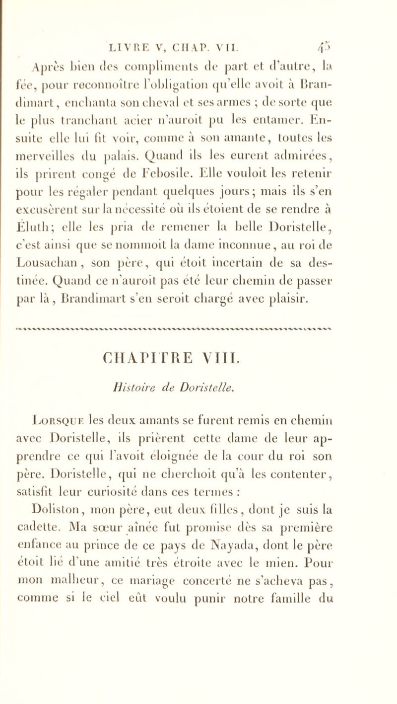 Après bien des compliments de part et d’autre, la fée, pour reconnoître l’obligation qu’elle avoit à Bran- dimart, enchanta son cheval et ses armes ; de sorte que. le plus tranchant acier n’auroit pu les entamer. En¬ suite elle lui fit voir, comme à son amante, toutes les merveilles du palais. Quand ils les eurent admirées, ils prirent congé de Febosile. Elle vouloit les retenir pour les régaler pendant quelques jours; mais ils s’en excusèrent sur la nécessité où ils étoient de se rendre à Ëluth; elle les pria de remener la belle Doristelle, c'est ainsi que se nommoit la dame inconnue, au roi de Lousaehan, son père, qui étoit incertain de sa des¬ tinée. Quand ce n’auroit pas été leur chemin de passer par là, Brandimart s'en seroit chargé avec plaisir. CHAPITRE VIII. Histoire de Doristelle. Lorsque les deux amants se furent remis en chemin avec Doristelle, ils prièrent cette dame cle leur ap¬ prendre ce qui l’avoit éloignée de la cour du roi son père. Doristelle, qui ne cherchoit qu’à les contenter, satisfit leur curiosité dans ces termes : Doliston, mon père, eut deux filles, dont je suis la cadette. Ma sœur aînée fut promise dès sa première enfance au prince de ce pays de Nayada, dont le père étoit lié d’une amitié très étroite avec le mien. Pour mon malheur, ce mariage concerté ne s’acheva pas, comme si le ciel eut voulu punir notre famille du