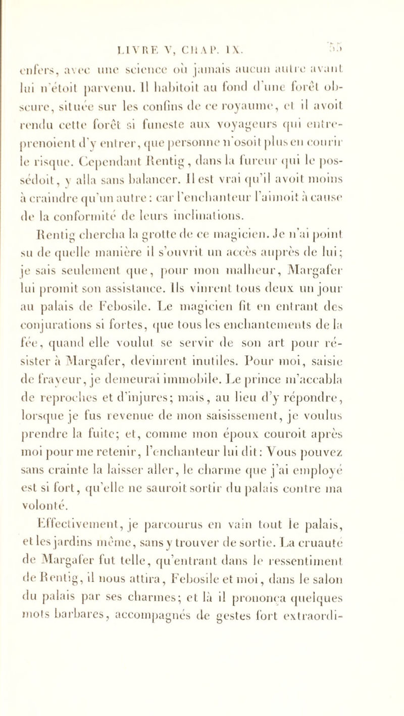 enfers, avec une science où jamais aucun autre avant lui n'étoit parvenu. Il habitoit au fond d une forêt ob¬ scure, située sur les confins de ce royaume, cl d avoit rendu cette forêt si funeste aux voyageurs qui entre- prenoient d'y entrer, que personne n'osoit plus en courir le risque. Cependant Rentig, dans la fureur qui le pos- sédoit, v alla sans balancer. Il est vrai qu’il avoit moins à craindre qu'un autre : car l'enchanteur l’aimoit à cause de la conformité de leurs inclinations. Rentig chercha la grotte de ce magicien. Je n’ai point su de quelle manière il s’ouvrit un accès auprès de lui; je sais seulement que, pour mon malheur, Margafer lui promit son assistance. Ils vinrent tous deux, un jour au palais de Febosile. Le magicien fit en entrant des conjurations si fortes, que tous les enchantements de la fée, quand elle voulut se servir de son art pour ré¬ sister à Margafer, devinrent inutiles. Pour moi, saisie de fraveur, je demeurai immobile. Le prince m’accabla de reproches et d’injures; mais, au lieu d’y répondre, lorsque je fus revenue de mon saisissement, je voulus prendre la fuite; et, comme mon époux couroit après moi pour me retenir, l’enchanteur lui dit ; Vous pouvez sans crainte la laisser aller, le charme que j’ai employé est si fort, qu’elle ne sauroit sortir du palais contre ma volonté. Effectivement, je parcourus en vain tout le palais, et les jardins même, sans y trouver desortie. La cruauté de Margafer fut telle, qu’entrant dans le ressentiment de Rentig, il nous attira, Febosile et moi, dans le salon du palais par ses charmes; et là d prononça quelques mots barbares, accompagnés de gestes fort extraordi-