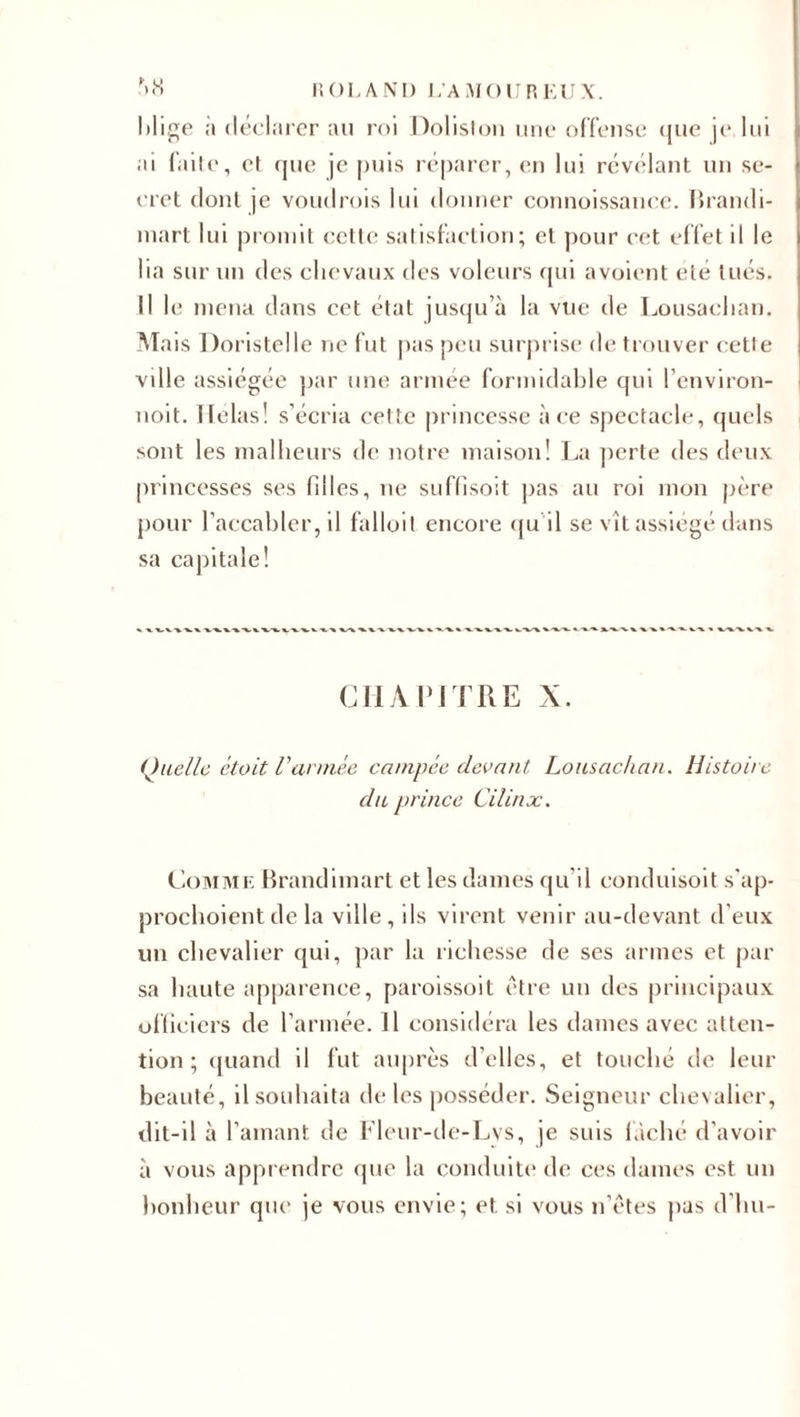 hlige ;i déclarer au roi Doliston une offense que je lui ai faite, et que je puis réparer, en lui révélant un se¬ cret dont je voudrois lui donner connoissance. Brandi- mart lui promit cette satisfaction; et pour cet effet il le lia sur un des chevaux des voleurs qui avoient été tués. Il le mena dans cet état jusqu’à la vue de Lousaclian. Mais Doristelle ne fut pas peu surprise de trouver cette ville assiégée par une armée formidable qui Penviron- noit. Helas! s’écria cette princesse à ce spectacle, quels sont les malheurs de notre maison! La perte des deux princesses ses filles, ne suffisoit pas au roi mon père pour l’accabler, il falloit encore qu il se vît assiégé dans sa capitale! CHAPITRE X. Quelle était Varmée campée devant Lousaclian. Histoire du prince Cilinx. Comme Brandimart et les dames qu il conduisoit s’ap- prochoient de la ville, ils virent venir au-devant d'eux un chevalier qui, par la richesse de ses armes et par sa haute apparence, paroissoit être un des principaux officiers de l’armée. Il considéra les dames avec atten¬ tion; quand il fut auprès d’elles, et touché de leur beauté, il souhaita de les posséder. Seigneur chevalier, dit-il à l’amant de Fleur-de-Lys, je suis lâché d’avoir à vous apprendre que la conduite de ces dames est un bonheur que je vous envie; et. si vous n’êtes pas d’hu-