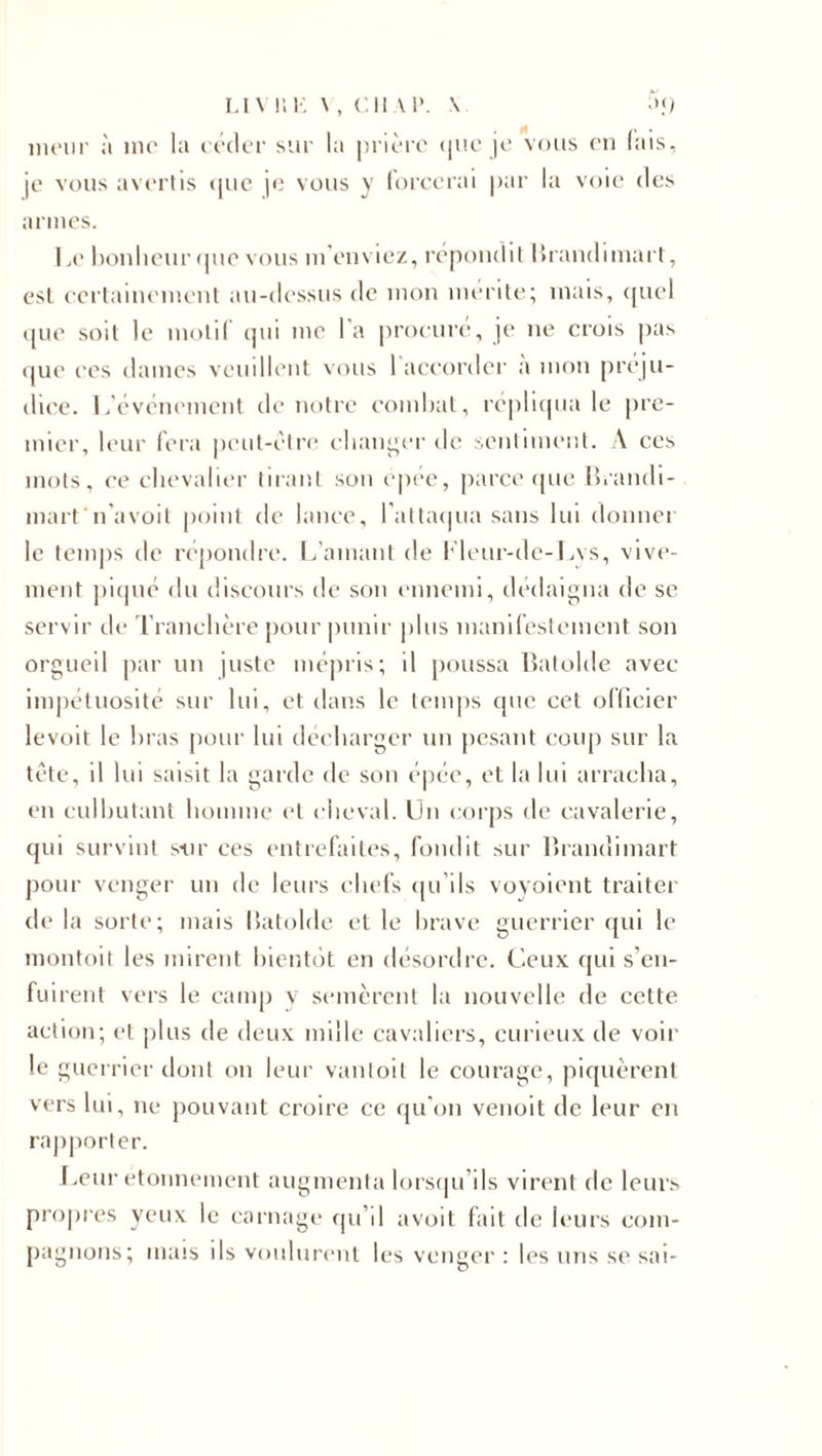 LlYl’.E \ , Cil AP. \ meur à me la céder sur la prière «pie je vous en fais, je vous avertis (pic je vous y forcerai par la voie des armes. Le bonheur que vous m’enviez, répondit Brandimart, est certainement au-dessus de mon mérité; mais, quel que soit le motif (pu me l'a procuré, je ne crois pas que ces dames veuillent vous 1 accorder a mon préju¬ dice. L'événement de notre combat, répliqua le pre¬ mier, leur fera peut-être changer de sentiment. A ces mots, ce chevalier tirant sou épée, parce que Brandi- martn’avoit point de lance, l'attaqua sans lui donner le temps de répondre. L’amant de Fleur-de-Lvs, vive¬ ment piqué du discours de son ennemi, dédaigna de se servir de Tranchère pour punir plus manifestement son orgueil par un juste mépris; il poussa Batolde avec impétuosité sur lui, et dans le temps que cet officier levoit le bras pour lui décharger un pesant coup sur la tête, il lui saisit la garde de son épée, et la lui arracha, en culbutant homme et cheval. Un corps de cavalerie, qui survint sur ces entrefaites, fondit sur Brandimart pour venger un de leurs chefs qu'ils voyoient traiter de la sorte; mais Batolde et le brave guerrier qui le montoit les mirent bientôt en désordre. Ceux qui s'en¬ fuirent vers le camp y semèrent la nouvelle de cette action; et plus de deux mille cavaliers, curieux de voir le guerrier dont on leur vantoit le courage, piquèrent vers lui, ne pouvant croire ce qu'on venoit de leur en rapporter. Leur étonnement augmenta lorsqu’ils virent de leurs propres yeux le carnage qu’il avoit fait de leurs com¬ pagnons; mais ils voulurent les venger : les uns se sai-