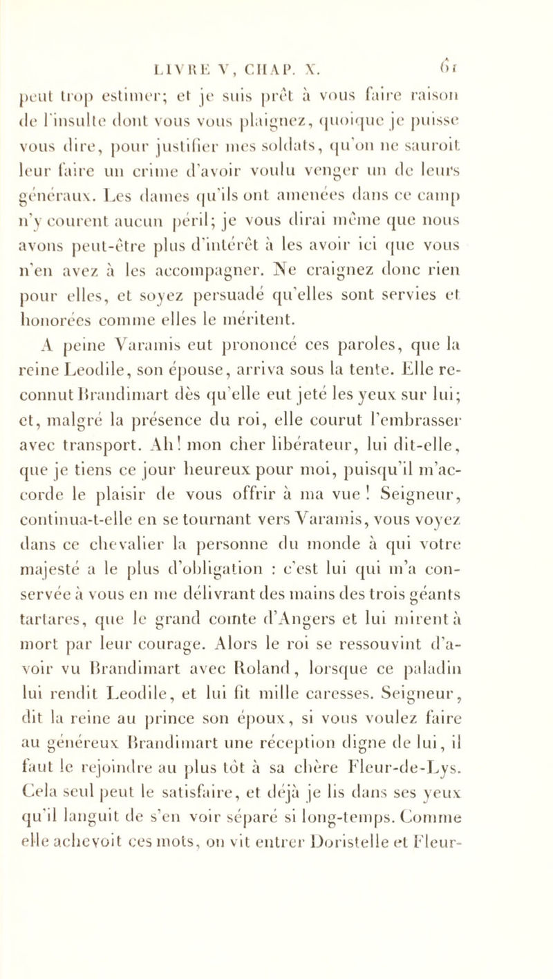 peut trop estimer; et je suis prêt à vous faire raison de l'insulte dont vous vous plaignez, quoique je puisse vous dire, pour justifier mes soldats, qu'on ne sauroit leur faire un crime d'avoir voulu venger un de leurs généraux. Les dames qu’ils ont amenées dans ce camp n’y courent aucun péril; je vous dirai même que nous avons peut-être plus d intérêt à les avoir ici (pie vous n'en avez à les accompagner. Ne craignez donc rien pour elles, et soyez persuadé qu’elles sont servies et honorées comme elles le méritent. A peine Varamis eut prononcé ces paroles, que la reine Leodile, son épouse, arriva sous la tente. Elle re¬ connut Brandimart dès qu’elle eut jeté les yeux sur lui; et, malgré la présence du roi, elle courut l’embrasser avec transport. Ah! mon cher libérateur, lui dit-elle, que je tiens ce jour heureux pour moi, puisqu'il m’ac¬ corde le plaisir de vous offrir à ma vue! Seigneur, continua-t-elle en se tournant vers Varamis, vous voyez dans ce chevalier la personne du monde à qui votre majesté a le plus d’obligation : c'est lui qui m’a con¬ servée à vous en me délivrant des mains des trois géants tarlares, que le grand comte d’Angers et lui mirent à mort par leur courage. Alors le roi se ressouvint d’a¬ voir vu Brandimart avec Roland, lorsque ce paladin lui rendit Leodile, et lui fit mille caresses. Seigneur, dit la reine au prince son époux, si vous voulez faire au généreux Brandimart une réception digne de lui, il faut le rejoindre au plus tôt à sa chère Fleur-de-Lys. Cela seul peut le satisfaire, et déjà je lis dans ses veux qu’il languit de s’en voir séparé si long-temps. Comme elle achevoit ces mots, on vit entrer Doristelle et Fleur-