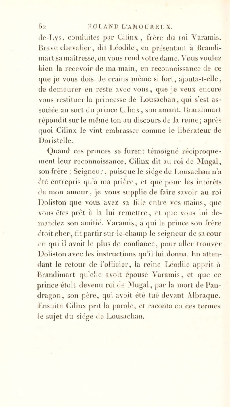 ile-Lys, conduites par Cilinx, frère du roi Varamis. Brave chevalier, dit Léodile, en présentant à Brandi- înart sa maîtresse, on vous rend votre dame. Vous voulez bien la recevoir de ma main, en reconnoissance de ce que je vous dois. Je crains meme si fort, ajouta-t-elle, île demeurer en reste avec vous, que je veux encore vous restituer la princesse de Lousachan, qui s’est as¬ sociée au sort du prince Cilinx, son amant. Brandimart répondit sur le même ton au discours de la reine; après quoi Cilinx le vint embrasser comme le libérateur de Doristelle. Quand ces princes se furent témoigné réciproque¬ ment leur reconnoissance, Cilinx dit au roi de Mugal, son frère : Seigneur, puisque le siège de Lousachan n’a été entrepris qu’a ma prière, et que pour les intérêts de mon amour, je vous- supplie de faire savoir au roi Doliston que vous avez sa fille entre vos mains, que vous êtes prêt à la lui remettre, et que vous lui de¬ mandez son amitié. Varamis, à qui le prince son frère étoitcher, fit partir sur-le-champ le seigneur de sa cour en qui il avoit le plus de confiance, pour aller trouver .Doliston avec les instructions qu'il lui donna. En atten¬ dant le retour de l’officier, la reine Léodile apprit à Brandimart qu’elle avoit épousé Varamis, et que ce prince étoit île venu roi de Mugal, par la mort de Pau- dragon, son père, qui avoit été tué devant AJhraque. Ensuite Cilinx prit la parole, et raconta eu ces termes le sujet du siège de Lousachan.