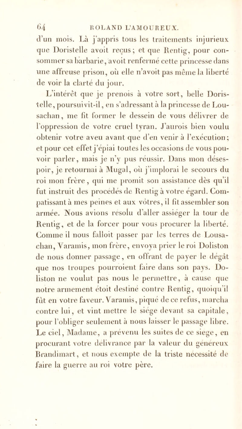 d’un mois. Là j’appris tous les traitements injurieux que Doristelle avoil reçus; et que Rentig, pour con¬ sommer sa barbarie, avoit renfermé cette princesse dans une affreuse prison, où elle n’a voit pas même la liberté de voir la clarté du jour. L’intérêt que je prenois à votre sort, belle Doris¬ telle, poursuivit-il, en s’adressant à la princesse de Lou- sacban, me fit former le dessein de vous délivrer de l’oppression de votre cruel tyran. J’aurois bien voulu obtenir votre aveu avant que d’en venir à l’exécution; et pour cet effet j’épiai toutes les occasions de vous pou¬ voir parler, mais je n’v pus réussir. Dans mon déses¬ poir, je retournai à Mugal, où j implorai le secours du roi mon frère, qui me promit son assistance dès qu’il fut instruit des procédés de Rentig à votre égard. Com¬ patissant à mes peines et aux vôtres, il fit assembler son armée. Nous avions résolu d’aller assiéger la tour de Rentig, et de la forcer pour vous procurer la liberté. Comme il nous falloit passer par les terres de Lousa- cban, Yaramis, mon frère, envoya prier le roi Doliston de nous donner passage, en offrant de payer le dégât que nos troupes pourroient faire dans son pays. Do- liston ne voulut pas nous le permettre, à cause que notre armement étoit destiné contre Rentig, quoiqu’il fût en votre faveur. Yaramis, piqué de ce refus, marcha contre lui, et vint mettre le siège devant sa capitale, pour l’obliger seulement à nous laisser le passage libre. Le ciel, Madame, a prévenu les suites de ce siégé, en procurant votre délivrance par la valeur du généreux Brandimart, et nous exempte de la triste nécessité de faire la guerre au roi votre père.