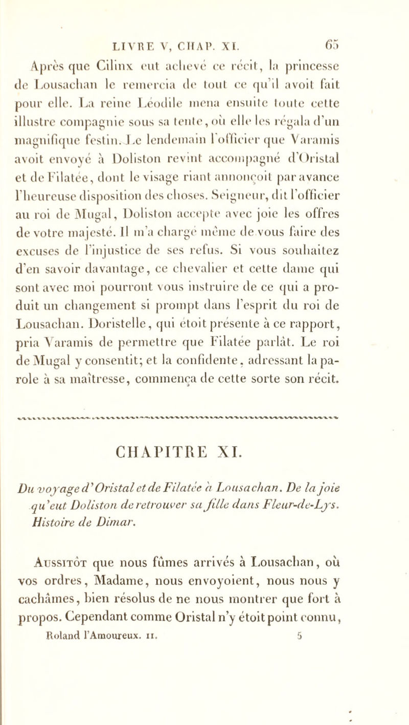 Après que Cilinx eut achevé ce récit, la princesse île Lousachan le remercia île tout ce qu’il avoit fait pour elle. La reine Léodile mena ensuite toute cette illustre compagnie sous sa tente, où elle les régala d’un magnifique festin.Le lendemain l'officier que Varamis avoit envoyé à Doliston revint accompagné d’Oristal et deFilatée, dont le visage riant annoneoit par avance l’heureuse disposition des choses. Seigneur, dit l’officier au roi de Mugal, Doliston accepte avec joie les offres de votre majesté. Il m’a chargé même de vous faire des excuses de l’injustice de ses refus. Si vous souhaitez d’en savoir davantage, ce chevalier et cette dame qui sont avec moi pourront vous instruire de ce qui a pro¬ duit un changement si prompt dans l’esprit du roi de Lousachan. Doristelle, qui étoit présente à ce rapport, pria Varamis de permettre que Filatée parlât. Le roi de Mugal y consentit; et la confidente, adressant la pa¬ role à sa maîtresse, commença de cette sorte son récit. CHAPITRE XI. Du voyage d'Oristal et de Filatée a Lousachan. De la joie qu'eut Doliston de retrouver sa jille dans Fleur-de-Lys. Histoire de Diniar. Aussitôt que nous fûmes arrivés à Lousachan, où vos ordres, Madame, nous envoyoient, nous nous y cachâmes, bien résolus de ne nous montrer que fort à propos. Cependant comme Oristal n’y étoit point connu, Roland l’Amoureux, n. 5