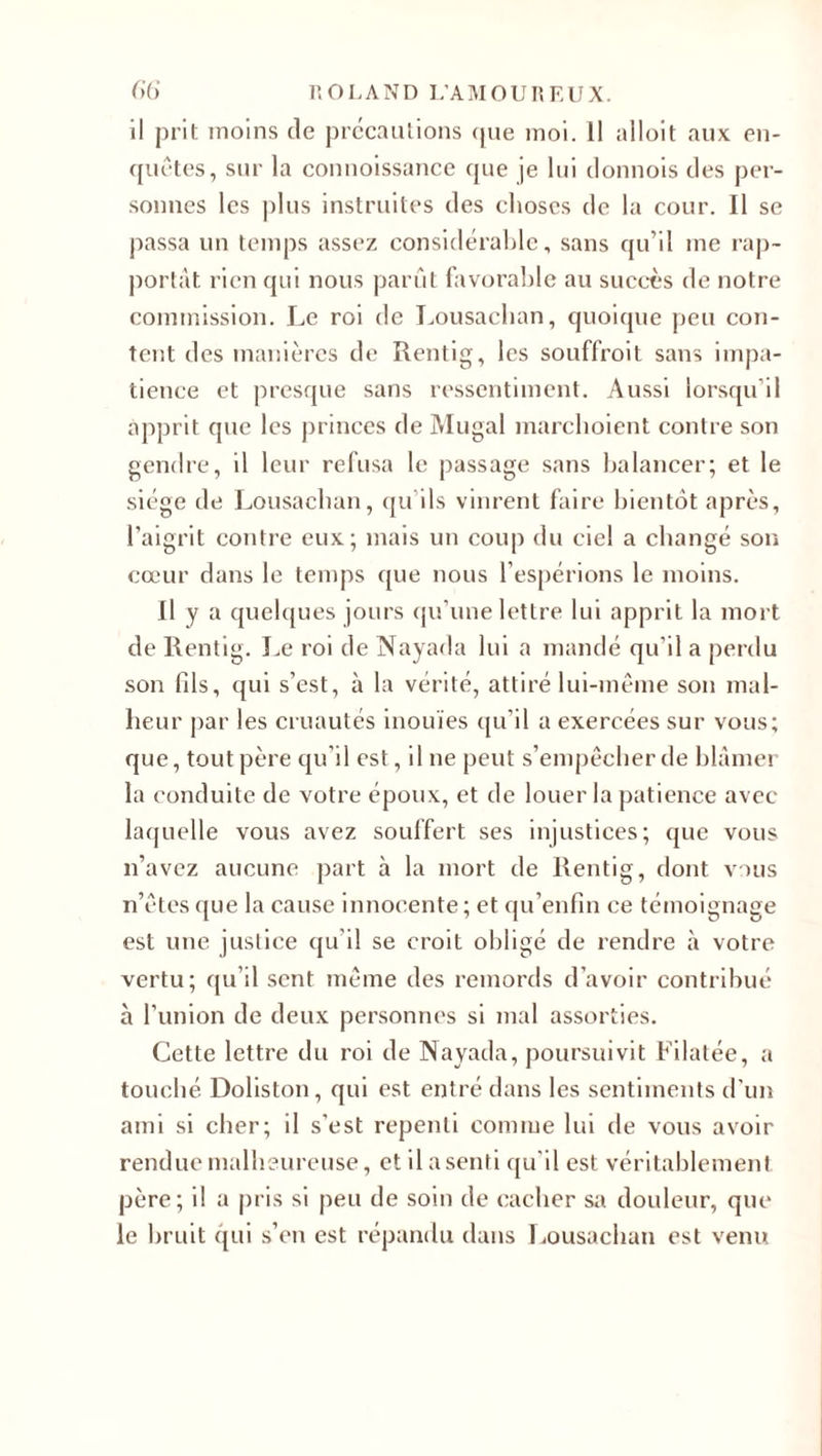 il prit moins de précautions (pie moi. 11 alloit aux en¬ quêtes, sur la connoissance que je lui donnois des per¬ sonnes les plus instruites des choses de la cour. Il se passa un temps assez considérable, sans qu’il me rap¬ portât rien qui nous parût favorable au succès de notre commission. Le roi de Lousachan, quoique peu con¬ tent des manières de Rentig, les souffroit sans impa¬ tience et presque sans ressentiment. Aussi lorsqu’il apprit que les princes de Mugal marchoient contre son gendre, il leur refusa le passage sans balancer; et le siège de Lousachan, qu’ils vinrent faire bientôt après, l’aigrit contre eux; mais un coup du ciel a changé son cœur dans le temps que nous l’espérions le moins. Il y a quelques jours qu’une lettre lui apprit la mort de Rentig. Le roi de Nayada lui a mandé qu’il a perdu son fils, qui s’est, à la vérité, attiré lui-même son mal¬ heur par les cruautés inouïes qu’il a exercées sur vous; que, tout père qu’il est, il ne peut s’empêcher de blâmer la conduite de votre époux, et de louer la patience avec laquelle vous avez souffert ses injustices; que vous n’avez aucune part à la mort de Rentig, dont vous n’êtesque la cause innocente; et qu’enfin ce témoignage est une justice qu’il se croit obligé de rendre à votre vertu; qu’il sent même des remords d’avoir contribué à l’union de deux personnes si mal assorties. Cette lettre du roi de Nayada, poursuivit Filatée, a touché Doliston, qui est entré dans les sentiments d’un ami si cher; il s’est repenti comme lui de vous avoir rendue malheureuse, et il a senti qu’il est véritablement père; il a pris si peu de soin de cacher sa douleur, que le bruit qui s’en est répandu dans Lousachan est venu