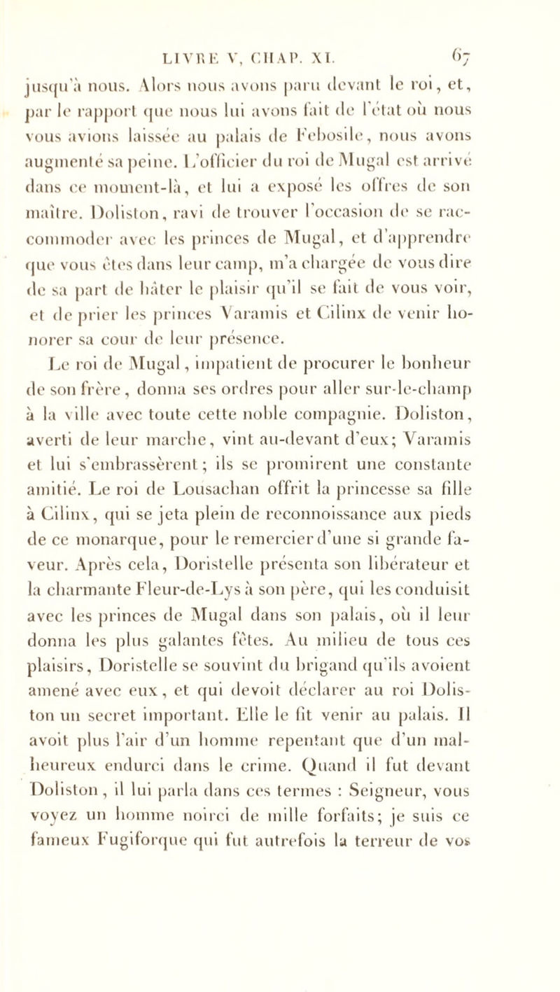 jusqu'à nous. Alors nous avons paru devant le roi, et, par le rapport que nous lui avons lait de I état où nous vous avions laissée au palais de Kebosile, nous avons augmenté sa peine. L’officier du roi de Mugal est arrivé dans ce moment-là, et lui a exposé les ollres tic son maître. Doliston, ravi de trouver l’occasion de se rac¬ commoder avec les princes de Mugal, et d’apprendre que vous êtes dans leur camp, m’a chargée de vous dire de sa part de hâter le plaisir qu'il se fait de vous voir, et de prier les princes Varamis et Cilinx de venir ho¬ norer sa cour de leur présence. Le roi de Mugal, impatient de procurer le bonheur de son frère, donna ses ordres pour aller sur-le-champ à la ville avec toute cette nohle compagnie. Doliston, averti de leur marche, vint au-devant d’eux; Varamis et lui s'embrassèrent; ils se promirent une constante amitié. Le roi de Lousachan offrit la princesse sa fille à Cilinx, qui se jeta plein de reconnoissance aux pieds de ce monarque, pour le remercier d’une si grande fa¬ veur. Après cela, Doristelle présenta son libérateur et la charmante Fleur-de-Lys à son père, qui les conduisit avec les princes de Mugal dans son palais, où il leur donna les plus galantes fêtes. Au milieu de tous ces plaisirs, Doristelle se souvint du brigand qu'ils avoient amené avec eux, et qui devoit déclarer au roi Dolis¬ ton un secret important. Elle le fît venir au palais, il avoit plus l'air d’un homme repentant que d'un mal¬ heureux endurci dans le crime. Quand il fut devant Doliston, il lui parla dans ces termes : Seigneur, vous voyez un homme noirci de mille forfaits; je suis ce fameux Fugiforque qui fut autrefois la terreur de vos