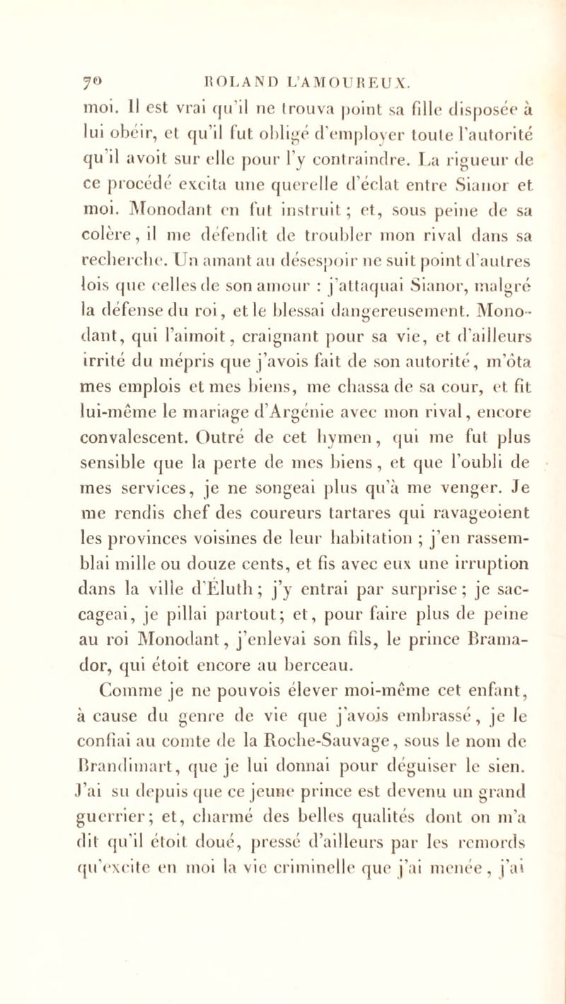 moi. Il est vrai qu’il ne trouva point sa fille disposée à lui obéir, et qu’il (ut obligé d’employer toute l’autorité qu il avoit sur elle pour l’y contraindre. La rigueur de ce procédé excita une querelle d’éclat entre Sianor et moi. Monodant en fut instruit; et, sous peine de sa colère, il me défendit de troubler mon rival dans sa recherche. Un amant au désespoir ne suit point d’autres lois que celles de son amour : j’attaquai Sianor, malgré la défense du roi, et le blessai dangereusement. Mono¬ dant, qui l’aimoit, craignant pour sa vie, et d’ailleurs irrité du mépris que j’avois fait de son autorité, m’ôta mes emplois et mes biens, me chassa de sa cour, et fit lui-même le mariage d’Argénie avec mon rival, encore convalescent. Outré de cet hymen, qui me fut plus sensible que la perte de mes biens, et que l’oubli de mes services, je ne songeai plus qu’à me venger. Je me rendis chef des coureurs tartares qui ravageoient les provinces voisines de leur habitation ; j’en rassem¬ blai mille ou douze cents, et fis avec eux une irruption dans la ville d’Eluth; j’y entrai par surprise; je sac¬ cageai, je pillai partout; et, pour faire plus de peine au roi Monodant, j’enlevai son fils, le prince Brama- dor, qui étoit encore au berceau. Comme je ne pou vois élever moi-même cet enfant, à cause du genre de vie que j’avois embrassé, je le confiai au comte de la Roche-Sauvage, sous le nom de Brandimart, que je lui donnai pour déguiser le sien. J’ai su depuis que ce jeune prince est devenu un grand guerrier; et, charmé des belles qualités dont on m’a dit qu’il étoit doué, pressé d’ailleurs par les remords qu’excite en moi la vie criminelle que j’ai menée, j’ai