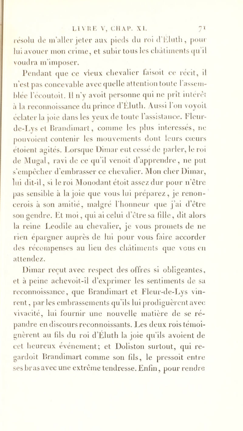 résolu de m'aller jeler aux. pieds du roi d'Elulh, pour lui avouer mon crime, et subir tous les châtiments cj 11 il voudra m'imposer. Pendant (pie ce vieux chevalier laisoil ce récit, il 11'est pas concevable avec quelle attention toute 1 assem¬ blée l’écoutoit. Il n'y avoit personne qui 11c prît intérêt à la reconnoissance du prince d Eluth. Aussi I on voyoït éclater la joie dans les yeux de toute l’assistance. Flcur- de-Lys et Brandimart, comme les plus intéressés, ne pouvoient contenir les mouvements dont leurs cœurs étoient agités. Lorsque Dimar eut cessé de parler, le roi de Mugal, ravi de ce ({il il venoit d’apprendre, 11e put s'empêcher d’embrasser ce chevalier. Mon cher Dimar, lui dit-il, si le roi Monodant étoit assez dur pour 11’être pas sensible à la joie que vous lui préparez, je renon¬ cerais à son amitié, malgré l'honneur que j’ai d’être son gendre. Et moi, qui ai celui d’être sa tille, dit alors la reine Leodile au chevalier, je vous promets de ne rien épargner auprès de lui pour vous faire accorder des récompenses au lieu des châtiments que nous en attendez. Dimar reçut avec respect des offres si obligeantes, et à peine achevoit-il d’exprimer les sentiments de sa reconnoissance, que Brandimart et Fleur-de-Lys vin¬ rent , par les embrassements qu’ils lui prodiguèrent avec vivacité, lui fournir une nouvelle matière de se ré¬ pandre en discours reconnoissants. Les deux rois témoi¬ gnèrent au (ils du roi d’Eluth la joie qu'ils avoient de cet heureux événement; et Doliston surtout, qui re- gardoit Brandimart comme son (ils, le pressoit entre ses bras avec une extrême tendresse. Enfin, pour rendre