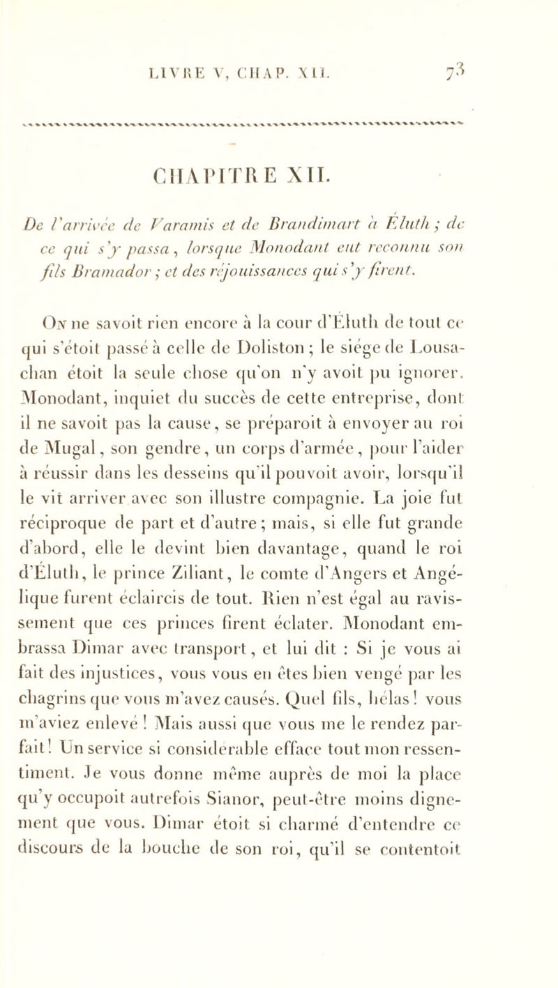 CHAPITRE XII. De Varrivée de Varamis et de Brandimart h Éluth ; dé¬ co qui s'y passa, lorsque Monodant eut reconnu son fils Bramador ; et des réjouissances qui s'y firent. On ne savoit rien encore à la cour d’Eluth de toul ce qui s'étoit passé à celle de Doliston ; le siège de Lousa- clian étoit la seule chose qu'on n'y avoit pu ignorer. Monodant, inquiet du succès de cette entreprise, dont il ne savoit pas la cause, se préparoit à envoyer au roi de Mugal, son gendre, un corps d'armée, pour l’aider à réussir dans les desseins qu'il pouvoit avoir, lorsqu'il le vit arriver avec son illustre compagnie. La joie fut réciproque de part et d’autre; mais, si elle fut grande d'abord, elle le devint bien davantage, quand le roi d’Eluth, le prince Ziliant, le comte d’Angers et Angé¬ lique furent éclaircis de tout. Rien n’est égal au ravis¬ sement que ces princes firent éclater. Monodant em¬ brassa Dimar avec transport, et lui dit : Si je vous ai fait d es injustices, vous vous en êtes bien vengé par les chagrins que vous m’avez causés. Quel fils, hélas! vous m’aviez enlevé ! Mais aussi que vous me le rendez par¬ fait! Un service si considérable efface tout mon ressen¬ timent. Je vous donne même auprès de moi la place qu’y occupoit autrefois Sianor, peut-être moins digne¬ ment que vous. Dimar étoit si charmé d’entendre ce discours de la bouche de son roi, qu’il se contentoit