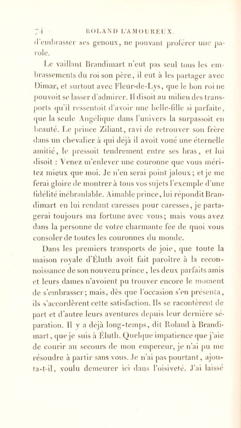 d’embrasser ses genoux, ne pouvant proférer une pa¬ role. Le vaillant Brandimart n’eut pas seul tous les em¬ brassements du roi son père, il eut à les partager avec Dimar, et surtout avec Fleur-de-Lys, que le l&gt;on roi ne pouvoit se lasser d’admirer. Il disoit au milieu des trans¬ ports qu'il ressentoit d’avoir une belle-fille si parfaite, (pie la seule Angélique dans l’univers la surpassoit en beauté. Le prince Ziliant, ravi de retrouver sou frère dans un chevalier à qui déjà il avoit voué une éternelle amitié, le pressoit tendrement entre ses bras, et lui disoit : Venez m’enlever une couronne que vous méri¬ tez mieux que moi. Je n’en serai point jaloux; et je me ferai gloire de montrera tous vos sujets l’exemple d’une fidélité inébranlable. Aimable prince, lui répondit Bran¬ dimart en lui rendant caresses pour caresses, je parta¬ gerai toujours ma fortune avec vous; mais vous avez dans la personne de votre charmante fee de quoi vous consoler de toutes les couronnes du monde. Dans les premiers transports de joie, que toute la maison royale d’Élutli avoit fait paroître à la recon- noissance de son nouveau prince, les deux parfaits amis et leurs dames n’avoient pu trouver encore le moment de s’embrasser; mais, dès que l’occasion s’en présenta, ils s’accordèrent, cette satisfaction. Ils se racontèrent de part et d’autre leurs aventures depuis leur dernière sé¬ paration. 11 y a déjà long-temps, dit Roland à Brandi¬ mart, que je suis à Éluth. Quelque impatience que j’aie de courir au secours de mon empereur, je n’ai pu me résoudre à partir sans vous. Je n’ai pas pourtant , ajou¬ ta-t-il, voulu demeurer ici dans l’oisiveté. J’ai laissé