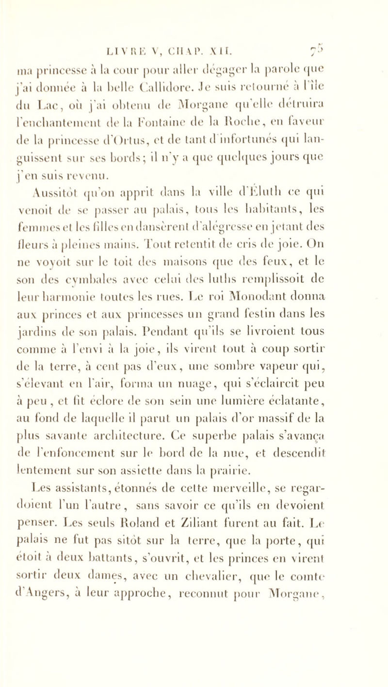 ma princesse à la cour pour aller dégager la parole &lt;pie j’ai donnée à la belle Callidore. Je suis retourne a I île du Lac, oîi j'ai obtenu de Morgane qu'elle détruira l'enchantement de la Fontaine de la Roclie, en laveur de la princesse d'Ortus, et de tant d infortunés qui lan¬ guissent sur ses bords; d n'y a que quelques jours que j'en suis revenu. Aussitôt qu’on apprit dans la ville d'Elulh ce qui venoit île se passer au palais, tous les habitants, les femmes et les filles en dansèrent d'alégresse en jetant des fleurs à pleines mains. Tout retentit de cris de joie. On ne voyoit sur le toit des maisons que des leux, et le son des cymbales avec celui des luths rcmplissoit de leur harmonie toutes les rues. Le roi Monodant donna aux princes et aux princesses un grand festin dans les jardins de son palais. Pendant qu’ils se livroient tous comme à F envi à la joie, ils virent tout à coup sortir de la terre, à cent pas d’eux, une sombre vapeur qui, s’élevant en l'air, forma un nuage, qui s’éclaircit peu à peu , et lit éclore de son sein une lumière éclatante, au fond de laquelle il parut un palais d’or massif de la plus savante architecture. Ce superbe palais s’avança de l'enfoncement sur le bord de la nue, et descendit lentement sur son assiette dans la prairie. Les assistants, étonnés de cette merveille, se regar- doient l’un l’autre, sans savoir ce qu’ils en dévoient penser. Les seuls Roland et Ziliant furent au fait. Le palais ne lut pas sitôt sur la terre, que la porte, qui étoit a deux battants, s’ouvrit, et les princes en virent sortir deux dames, avec un chevalier, que le comte d Angers, a leur approche, reconnut pour Morgane,