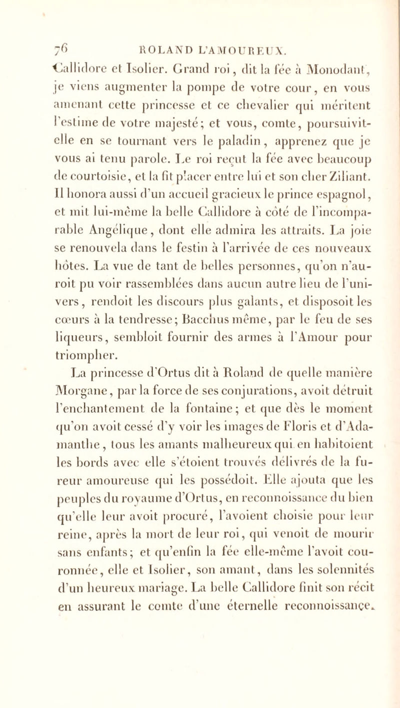 Callidore et Isolicr. Grand roi, dit la fée à Monodant, je viens augmenter la pompe de votre cour, en vous amenant cette princesse et ce chevalier qui méritent l’estime de votre majesté; et vous, comte, poursuivit- elle en se tournant vers le paladin, apprenez que je vous ai tenu parole. Le roi reçut la fée avec beaucoup de courtoisie, et la fit placer entre lui et son cher Ziliant. 11 honora aussi d’un accueil gracieux le prince espagnol, et mit lui-même la belle Callidore à côté de l’incompa¬ rable Angélique, dont elle admira les attraits. La joie se renouvela dans le festin à l’arrivée de ces nouveaux hôtes. La vue de tant de belles personnes, qu'on n’au- roit pu voir rassemblées dans aucun autre heu de l’uni¬ vers, rendoit les discours plus galants, et disposoitles cœurs à la tendresse; Bacchus même, par le feu de ses liqueurs, sembloit fournir des armes à l’Amour pour triompher. La princesse d'Ortus dit à Roland de quelle manière Morgane, par la force de ses conjurations, avoit détruit l’enchantement de la fontaine; et que dès le moment qu’on avoit cessé d’y voir les images de Floris et d’Ada- manthe , tous les amants malheureux qui en habitoient les bords avec elle s’éloient trouvés délivrés de la fu¬ reur amoureuse qui les possédoit. Elle ajouta que les peuples du royaume d’Ortus, en reconnoissance du bien qu’elle leur avoit procuré, l’avoient choisie pour leur reine, après la mort de leur roi, qui venoit de mourir sans enfants; et qu’enfin la fée elle-même l'avoit cou¬ ronnée, elle et Isolier, son amant, dans les solennités d’un heureux mariage. La belle Callidore finit son récit en assurant le comte d’une éternelle reconnoissance»