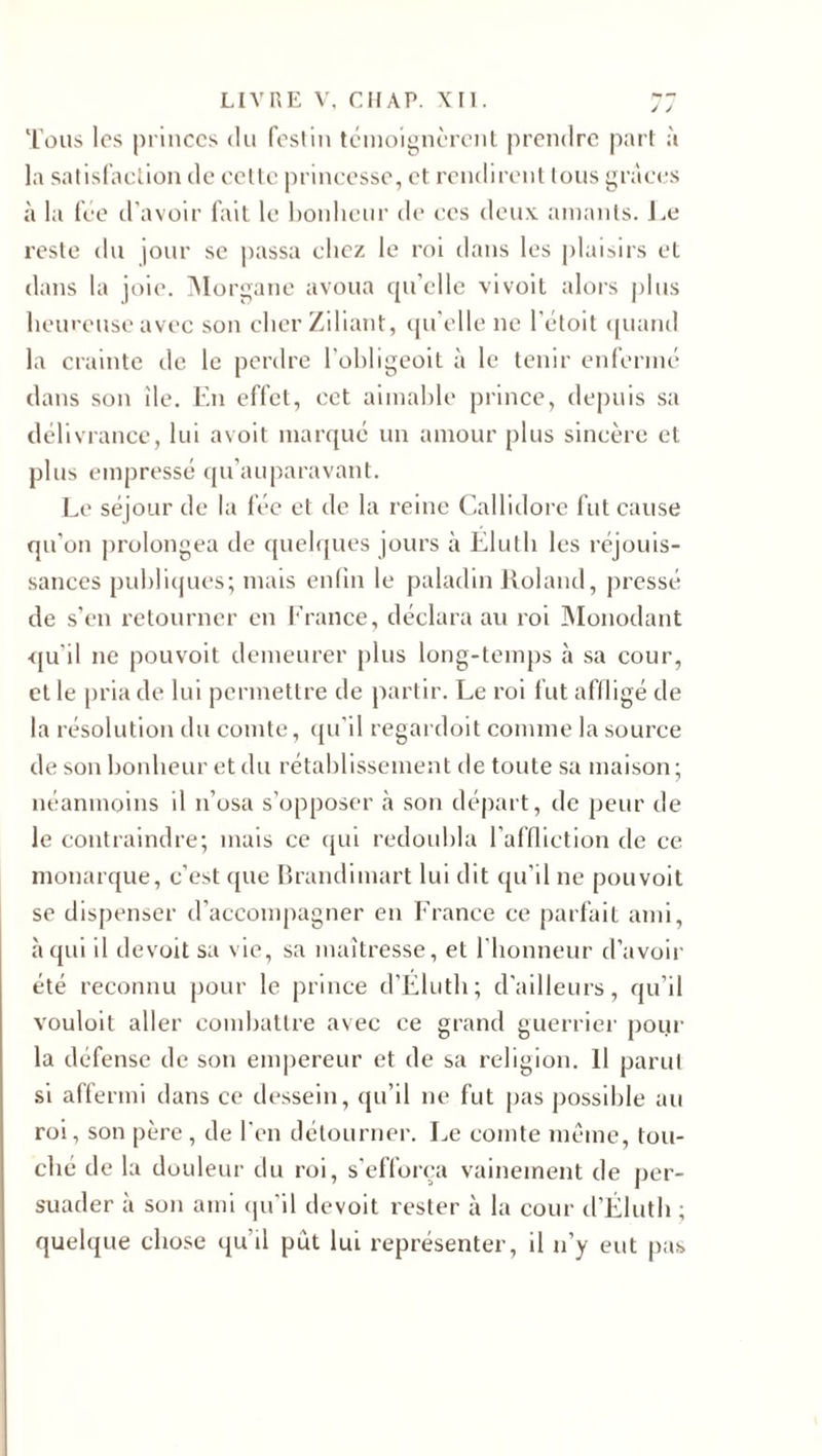 J J Tous les princes du festin témoignèrent prendre part à la satisfaction de cette princesse, et rendirent tous grâces à la fée d'avoir fait le bonheur de ces deux amants. Le reste du jour se passa chez le roi dans les plaisirs et dans la joie. Morgane avoua qu’elle vivoit alors plus heureuse avec son cher Ziliant, qu’elle ne l'étoit quand la crainte de le perdre l'obligeoit à le tenir enfermé dans son île. En effet, cet aimable prince, depuis sa délivrance, lui avoit marqué un amour plus sincère et plus empressé qu’auparavant. Le séjour de la fée et de la reine Callidore fut cause qu’on prolongea de quelques jours à Elu!h les réjouis¬ sances publiques; mais enfin le paladin Roland, pressé de s’en retourner en France, déclara au roi Monodant ■qu'il ne pouvoit demeurer plus long-temps à sa cour, et le pria de lui permettre de partir. Le roi fut affligé de la résolution du comte, qu'il regardoit comme la source de son bonheur et du rétablissement de toute sa maison ; néanmoins il n’osa s’opposer à son départ, de peur de le contraindre; mais ce qui redoubla l’affliction de ce monarque, c’est que Brandimart lui dit qu’il ne pouvoit se dispenser d’accompagner en France ce parfait ami, à qui il devoit sa vie, sa maîtresse, et l’honneur d’avoir été reconnu pour le prince d’Éluth; d'ailleurs, qu’il vouloit aller combattre avec ce grand guerrier pour la défense de son empereur et de sa religion. Il parut si affermi dans ce dessein, qu’il ne fut pas possible au roi, son père, de l'en détourner. Le comte même, tou¬ che de la douleur du roi, s’efforça vainement de per¬ suader à son ami qu’il devoit rester à la cour d’Éluth ; quelque chose qu’il put lui représenter, il n’y eut pas