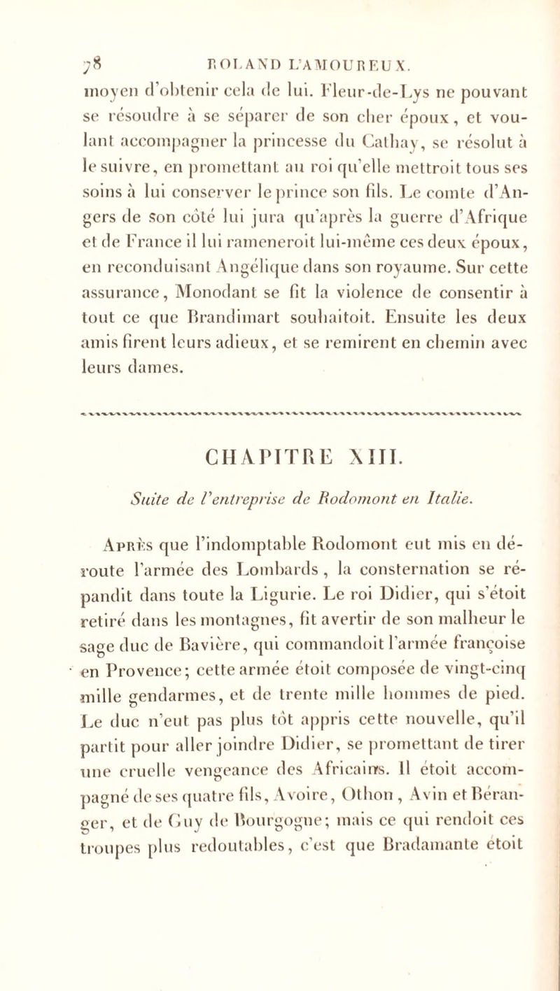 moyen d’obtenir cela de lui. Fleur-de-Lys ne pouvant se résoudre à se séparer de son cher époux, et vou¬ lant accompagner la princesse du Cathay, se résolut à le suivre, en promettant au roi qu’elle inettroit tous ses soins à lui conserver le prince son fils. Le comte d’An¬ gers de son coté lui jura qu’après la guerre d’Afrique et de France il lui rameneroit lui-même ces deux époux, en reconduisant Angélique dans son royaume. Sur cette assurance, Monodant se fit la violence de consentir à tout ce que Brandimart souliaitoit. Ensuite les deux amis firent leurs adieux, et se remirent en chemin avec leurs dames. CHAPITRE XIII. Suite de Ventreprise de Bodomont en Italie. Après que l’indomptable Rodomont eut mis en dé¬ route l’armée des Lombards , la consternation se ré¬ pandit dans toute la Ligurie. Le roi Didier, qui s’étoit retiré dans les montagnes, fit avertir de son malheur le sage duc de Bavière, qui commandoit l’armée françoise en Provence; cette armée étoit composée de vingt-cinq mille gendarmes, et de trente mille hommes de pied. Le duc n’eut pas plus tôt appris cette nouvelle, qu’il partit pour aller joindre Didier, se promettant de tirer une cruelle vengeance des Africains. Il étoit accom¬ pagné de ses quatre fils, A voire, Othon , A vin et Béran¬ ger, et de Guy de Bourgogne; mais ce qui rendoit ces troupes plus redoutables, c’est que Bradamante etoit