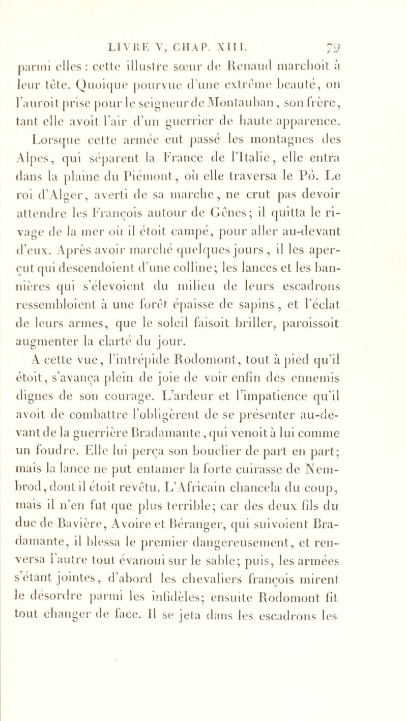 parmi elles: cette illustre sœur de Renaud marchoit à leur tête. Quoique pourvue d’une extrême beauté, on l’auroit prise pour le seigneur de Montauban, son frère, tant elle avoit l'air d’un guerrier de haute apparence. Lorsque cette année eut passé les montagnes îles Alpes, qui séparent la France de l'Italie, elle entra dans la plaine du Piémont, oîi elle traversa le Pô. Le roi d’Alger, averti de sa marche, ne crut pas devoir attendre les François autour de Gênes; il quitta le ri¬ vage de la mer oii il étoit campé, pour aller au-devant d’eux. Après avoir marché quelques jours , il les aper¬ çut qui deseendoient d’une colline; les lances et les ban¬ nières qui s'élevoient du milieu de leurs escadrons ressembloient à une forêt épaisse de sapins, et l’éclat, de leurs armes, que le soleil faisoit briller, paroissoit augmenter la clarté du jour. A cette vue, l'intrépide Rodomont, tout à pied qu’il étoit, s'avança plein de joie de voir enfin des ennemis dignes de son courage. L’ardeur et l’impatience qu’il avoit de combattre l’obligèrent de se présenter au-de¬ vant de la guerrière Bradamante, qui venoità lui comme un foudre. Elle lui perça son bouclier de part en part; mais la lance ne put entamer la forte cuirasse de Nem- brod,dont il étoit revêtu. L’Africain chancela du coup, mais il n’en fut que plus terrible; car des deux fils du duc de Bavière, Avoire et Béranger, qui suivoient Bra¬ damante, il blessa le premier dangereusement, et ren¬ versa 1 autre tout évanoui sur le sable; puis, les armées s étant jointes, d’abord les chevaliers françois mirent le désordre parmi les infidèles; ensuite Rodomont fil tout changer de lace, il se jeta dans les escadrons les