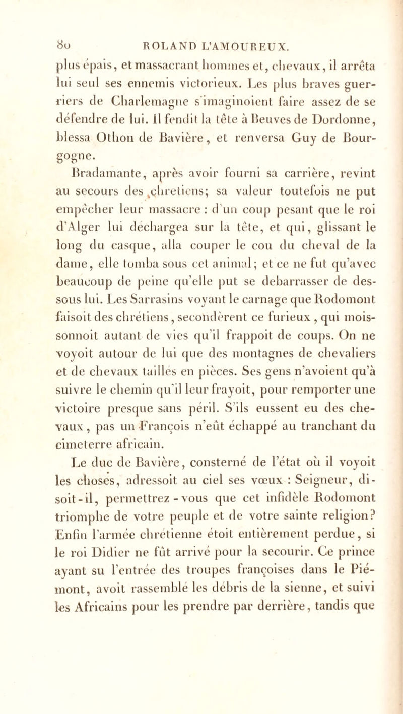 plus épais, et massacrant hommes et, chevaux, il arrêta lui seul ses ennemis victorieux. Les plus braves guer¬ riers de Charlemagne s'imaginoient faire assez de se défendre de lui. Il fendit la lêle à Beuves de Dordonne, blessa Othon de Bavière, et renversa Guy de Bour¬ gogne. Bradamante, après avoir fourni sa carrière, revint au secours des .chrétiens; sa valeur toutefois ne put empêcher leur massacre : d’un coup pesant que le roi d’Alger lui déchargea sur la tête, et qui, glissant le long du casque, alla couper le cou du cheval de la dame, elle tomba sous cet animal; et ce ne fut qu’avec beaucoup de peine qu’elle put se debarrasser de des¬ sous lui. Les Sarrasins voyant le carnage que Rodomont faisoit des chrétiens, secondèrent ce furieux , qui mois- sonnoit autant de vies qu’il frappoit de coups. On ne voyoit autour de lui que des montagnes de chevaliers et de chevaux tailles en pièces. Ses gens n’avoient qu’à suivre le chemin qu’il leur frayoit, pour remporter une victoire presque sans péril. S'ils eussent eu des che¬ vaux, pas un François n’eût échappé au tranchant du cimeterre africain. Le duc de Bavière, consterné de l’état oii il voyoit les choses, adressoit au ciel ses vœux : Seigneur, di¬ soit-il, permettrez - vous que cet infidèle Rodomont triomphe de votre peuple et de votre sainte religion? Enfin l’armée chrétienne étoit entièrement perdue, si le roi Didier ne fût arrivé pour la secourir. Ce prince ayant su l’entrée des troupes françoises dans le Pié¬ mont, a voit rassemblé les débris de la sienne, et suivi les Africains pour les prendre par derrière, tandis que