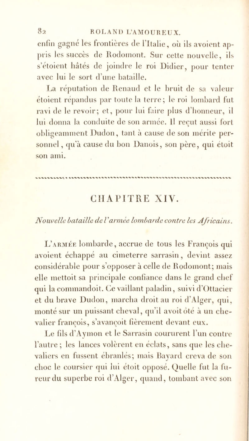 enfin gagne les frontières de l’Italie, où ils avoient ap¬ pris les succès de Rodomont. Sur cette nouvelle, ils s’étoient hâtés de joindre le roi Didier, pour tenter avec lui le sort d’une bataille. La réputation de Renaud et le bruit de sa valeur étoient répandus par toute la terre; le roi lombard fut ravi de le revoir; et, pour lui faire plus d’honneur, il lui donna la conduite de son année. Il reçut aussi fort » obligeamment Dudon, tant à cause de son mérite per¬ sonnel , qu’à cause du bon Danois, son père, qui étoit son ami. CHAPITRE XIV. Nouvelle bataille de l ’armée lombarde contre les Africains. L’armée lombarde, accrue de tous les François qui avoient échappé au cimeterre sarrasin, devint assez considérable pour s’opposer à celle de Rodomont; mais elle mettoit sa principale confiance dans le grand chef qui la commandoit. Ce vaillant paladin, suivi d'Ottacier et du brave Dudon, marcha droit au roi d’Alger, qui, monté sur un puissant cheval, qu’il avoitôté à un che¬ valier françois, s’avançoit fièrement devant eux. Le fils d’Aymon et le Sarrasin coururent l’un contre l’autre ; les lances volèrent en éclats, sans que les che¬ valiers en fussent ébranlés; mais Bayard creva de son choc le coursier qui lui étoit opposé. Quelle fut la fu¬ reur du superbe roi d’Alger, quand, tombant avec son