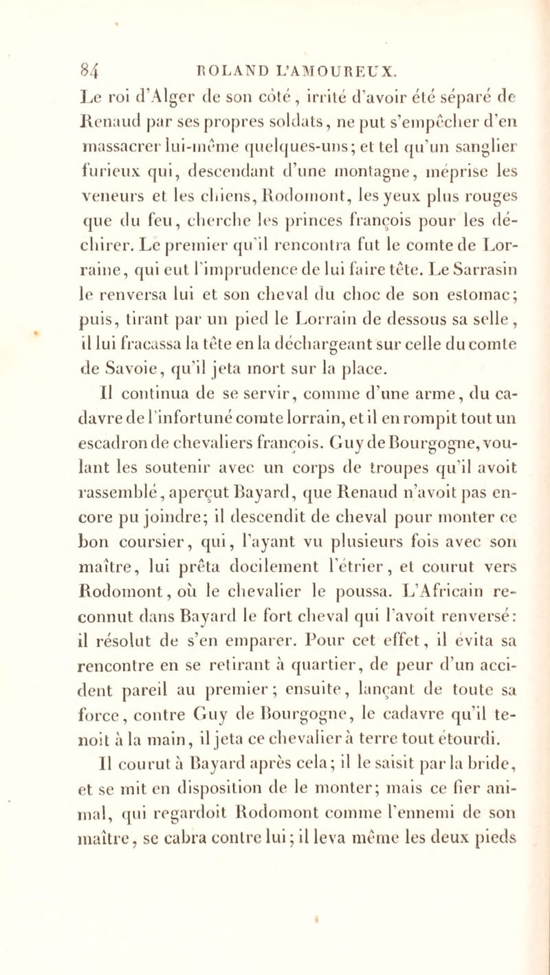 Le roi d’Alger de son coté, irrité d’avoir été séparé de Renaud par ses propres soldats, ne put s’empêcher d’en massacrer lui-même quelques-uns; et tel qu’un sanglier furieux qui, descendant d’une montagne, méprise les veneurs et les chiens, Rodomont, les yeux plus rouges que du feu, cherche les princes françois pour les dé¬ chirer. Le premier qu'il rencontra fut le comte de Lor¬ raine, qui eut l’imprudence de lui faire tête. Le Sarrasin le renversa lui et son cheval du choc de son estomac; puis, tirant par un pied le Lorrain de dessous sa selle, il lui fracassa la tête en la déchargeant sur celle du comte de Savoie, qu’il jeta mort sur la place. Il continua de se servir, comme d’une arme, du ca¬ davre de l’infortuné comte lorrain, et il en rompit tout un escadron de chevaliers françois. Guy de Bourgogne, vou¬ lant les soutenir avec un corps de troupes qu'il avoit rassemblé, aperçut Bayard, que Renaud n’avoit pas en¬ core pu joindre; il descendit de cheval pour monter ce bon coursier, qui, l’ayant vu plusieurs fois avec son maître, lui prêta docilement l’étrier, et courut vers Rodomont, où le chevalier le poussa. L’Africain re¬ connut dans Bayard le fort cheval qui l’avoit renversé: il résolut de s’en emparer. Pour cet effet, il évita sa rencontre en se retirant à quartier, de peur d’un acci¬ dent pareil au premier; ensuite, lançant de toute sa force, contre Guy de Bourgogne, le cadavre qu’il te- noit à la main, il jeta ce chevalier à terre tout étourdi. Il courut à Bayard après cela ; il le saisit par la bride, et se mit en disposition de le monter; mais ce fier ani¬ mal, qui regardoit Rodomont comme l’ennemi de son maître, sc cabra contre lui ; il leva même les deux pieds