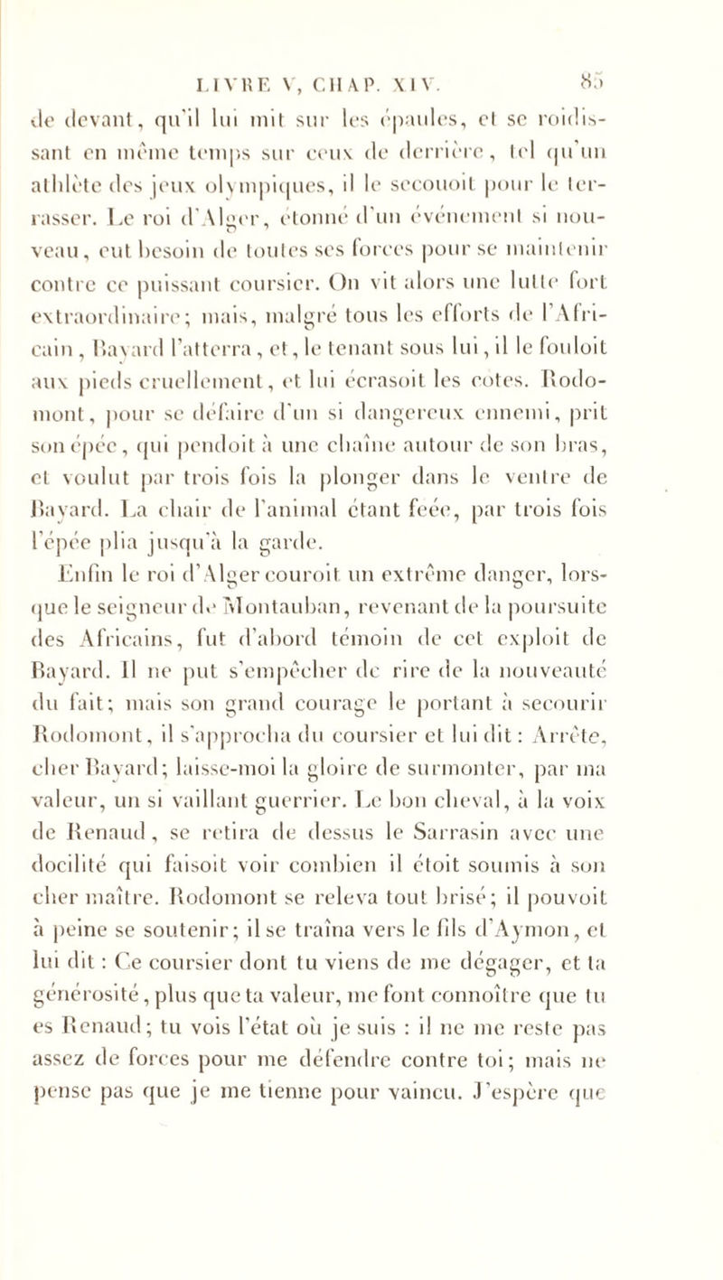 vie devant, qu'il lui mit sur les épaules, et sc roiclis- sant en même temps sur ceux de derrière, tel qu un athlète des jeux olympiques, il le secouoit pour le ter¬ rasser. Le roi d'Alger, étonné d'un événement si non- veau, eut besoin de toutes ses forces pour se maintenir contre ce puissant coursier. On vit alors une lutte fort extraordinaire; mais, malgré tous les efforts de l’Afri¬ cain, Bayard l’atterra, et, le tenant sous lui, il le fouloit aux pieds cruellement, et lui écrasoit les cotes. Rodo- mont, pour se défaire d'un si dangereux ennemi, prit son épée, qui pendoit à une chaîne autour de son bras, et voulut par trois fois la plonger dans le ventre de Bayard. La chair de l'animal étant feée, par trois fois l'épée plia jusqu'à la garde. Enfin le roi d’Alger couroit un extrême danger, lors¬ que le seigneur de Montauban, revenant de la poursuite des Africains, fut d’abord témoin de cet exploit de Bayard. Il ne put s’empêcher de rire de la nouveauté du fait; mais son grand courage le portant à secourir Rodomont, il s'approcha du coursier et lui dit : Arrête, cher Bayard; laisse-moi la gloire de surmonter, par ma valeur, un si vaillant guerrier. Le bon cheval, à la voix de Renaud, se retira de dessus le Sarrasin avec une docilité qui faisoit voir combien il étoit soumis à son cher maître. Rodomont se releva tout brisé; il pouvoit à peine se soutenir; il se traîna vers le fils d’Aymon, et lui dit : Ce coursier dont tu viens de me dégager, et ta générosité, plus que ta valeur, me font connoîlre que tu es Renaud; tu vois l’état ou je suis : il ne me reste pas assez de forces pour me défendre contre toi; mais ne pense pas que je me tienne pour vaincu. J’espère que