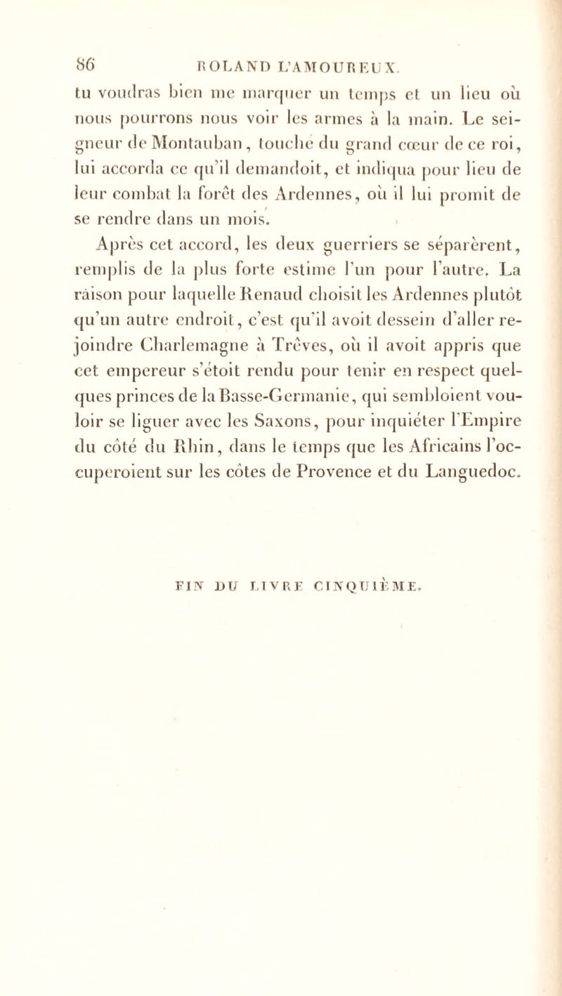 tu voudras bien me marquer un temps et un lieu où nous pourrons nous voir les armes à la main. Le sei¬ gneur de Montauban, touché du grand cœur de ce roi, lui accorda ce qu’il demandoit, et indiqua pour lieu de leur combat la forêt des Ardennes, où il lui promit de se rendre dans un mois. Après cet accord, les deux guerriers se séparèrent, remplis de la plus forte estime l’un pour l’autre. La raison pour laquelle Renaud choisit les Ardennes plutôt qu’un autre endroit, c'est qu’il avoit dessein d’aller re¬ joindre Charlemagne à Trêves, oii il avoit appris que cet empereur s’étoit rendu pour tenir en respect quel¬ ques princes de la Basse-Germanie, qui sembloient vou¬ loir se liguer avec les Saxons, pour inquiéter l'Empire du côté du Rhin, dans le temps que les Africains J’oc- cuperoient sur les côtes de Provence et du Languedoc. FIN DU LIVRE CINQUIÈME.