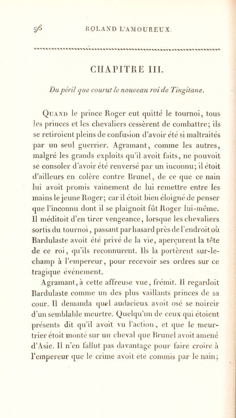■*•■*■■* ■».'».'» ■»,•».■% -».-»✓» » ».-» ». *W» ■%.».-»■». •».-* »_ » -» ■».-%.« XV'X » v~t_ w» CHAPITRE III. Du péril que courut le nouveau roi de Tingitane. Quand le prince Roger eut quitté le tournoi, tous les princes et les chevaliers cessèrent de combattre; ils se retiroient pleins de confusion d’avoir été si maltraités par un seul guerrier. Agramant, comme les autres, malgré les grands exploits qu’il avoit faits, ne pouvoit se consoler d’avoir été renversé par un inconnu; il étoit d’ailleurs en colère contre Brunei, de ce que ce nain lui avoit promis vainement de lui remettre entre les mains le jeune Roger; car il étoit bien éloigné de penser que l’inconnu dont il se plaignoit fût Roger lui-même. 11 méditoit d’en tirer vengeance, lorsque les chevaliers sortis du tournoi, passant par hasard près de l’endroit où Bardulaste avoit été privé de la vie, aperçurent la tête de ce roi, qu’ils reconnurent. Ils la portèrent sur-le- champ à l’empereur, pour recevoir ses ordres sur ce tragique événement. Agramant, à cette affreuse vue, frémit. Il regardoit Bardulaste comme un des plus vaillants princes de sa cour. Il demanda quel audacieux avoit osé se noircir d’un semblable meurtre. Quelqu’un de ceux qui étoient présents dit qu’il avoit vu l’action, et que le meur¬ trier étoit monté sur un cheval que Brunei avoit amené d’Asie. Il n’en fallut pas davantage pour faire croire à l’empereur que le crime avoit ete commis par le nain;