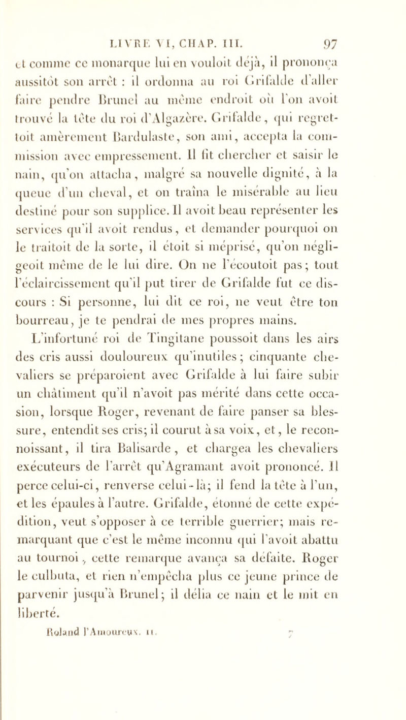 et comme ce monarque lui en vouloit déjà, il prononça aussitôt son arrêt : il ordonna au roi Grifalde d’aller faire pendre Brunei au même endroit où l'on avoit trouvé la tête du roi d’Algazère. Grifalde, qui regret- toit amèrement Bardulaste, son ami, accepta la com¬ mission avec empressement. Il lit chercher et saisir le nain, qu'on attacha, malgré sa nouvelle dignité, à la queue d’un cheval, et on traîna le misérable au lieu destiné pour son supplice. Il avoit beau représenter les services qu'il avoit rendus, et demander pourquoi on le traitoit de la sorte, il étoit si méprisé, qu’on négii- geoit même de le lui dire. On ne l’écoutoit pas; tout l'éclaircissement qu’il put tirer de Grifalde fut ce dis¬ cours : Si personne, lui dit ce roi, ne veut être ton bourreau, je te pendrai de mes propres mains. L’infortuné roi de Tingitane poussoit dans les airs des cris aussi douloureux qu’inutiles; cinquante che¬ valiers se préparaient avec Grifalde à lui faire subir un châtiment qu’il n’avoit pas mérité dans cette occa¬ sion, lorsque Roger, revenant de faire panser sa bles¬ sure, entendit ses cris; il courut à sa voix, et, le recon- noissant, il tira Balisarde, et chargea les chevaliers exécuteurs de l'arrêt qu’Agramant avoit prononcé. Il perce celui-ci, renverse celui-là; il fend la tête à l’un, et les épaules à l’autre. Grifalde, étonné de cette expé¬ dition, veuL s’opposer à ce terrible guerrier; mais re¬ marquant que c’est le même inconnu qui l’avoit abattu au tournoi, cette remarque avança sa défaite. Roger le culbuta, et rien n’empêcha plus ce jeune prince de parvenir jusqu’à Brunei; il délia ce nain et le mit en liberté. Roland l’Amoureuv. n