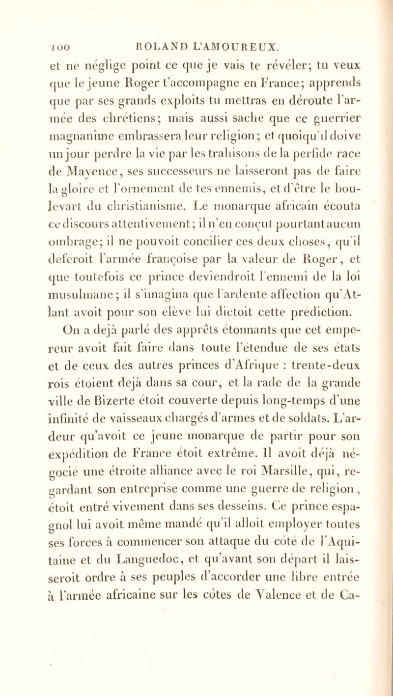 et ne néglige point ce que je vais te révéler; tu veux que le jeune Roger t’accompagne en France; apprends que par ses grands exploits tu mettras en déroute l’ar¬ mée des chrétiens; mais aussi sache que ce guerrier magnanime embrassera leur religion ; et quoiqu'il doive un jour perdre la vie par les trahisons de la perfide race de Mayence, ses successeurs ne laisseront pas de faire la gloire et l’ornement de tes ennemis, et d'être le hou- O Jevart du christianisme. Le monarque africain écouta ce discours attentivement ; il n’en conçut pourtant aucun ombrage; il ne pouvoit concilier ces deux choses, qu'il defcroit l’armée françoise par la valeur de Roger, et que toutefois ce prince deviendroit 1 ennemi de la loi musulmane; il s’imagina que l'ardente affection qu’At- lant avoit pour son eleve lui dictoit cette prédiction. On a déjà parlé des apprêts étonnants que cet empe¬ reur avoit fait faire dans toute l’étendue de ses états et de ceux des autres princes d’Afrique : trente-deux rois étoient déjà dans sa cour, et la rade de la grande ville de Bizerte étoit couverte depuis long-temps d une infinité de vaisseaux chargés d'armes et de soldats. L'ar¬ deur qu’avoit ce jeune monarque de partir pour son expédition de France étoit extrême. 11 avoit déjà né¬ gocié une étroite alliance avec le roi Marsille, qui, re¬ gardant son entreprise comme une guerre de religion , étoit entré vivement dans ses desseins. Ce prince espa¬ gnol lui avoit même mandé qu’il alloit employer toutes ses forces à commencer son attaque du cote de l'Aqui¬ taine et du Languedoc, et qu’avant son départ il lais- seroit ordre à ses peuples d’accorder une libre entrée à l’année africaine sur les cotes de Valence et de Ca-