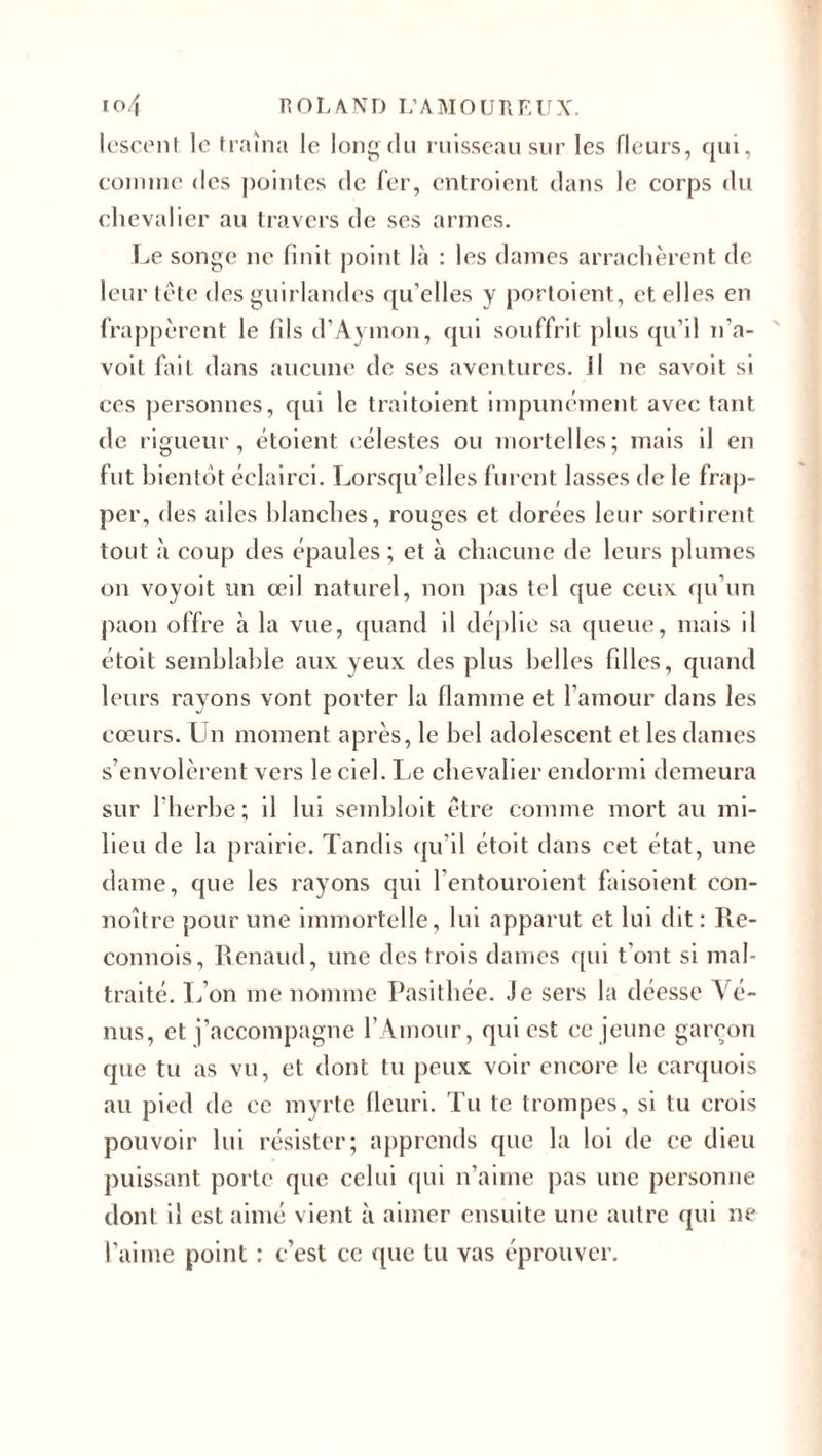 lescent le traîna le long du ruisseau sur les fleurs, qui, comme des pointes de fer, entroient dans le corps du chevalier au travers de ses armes. Le songe ne finit point là : les dames arrachèrent de leur tête des guirlandes qu elles y portoient, et elles en frappèrent le fils d’Aymon, qui souffrit plus qu’il n’a- voil fait dans aucune de ses aventures. Il ne savoit si ces personnes, qui le traitoient impunément avec tant de rigueur, étoient célestes ou mortelles; mais il en fut bientôt éclairci. Lorsqu’elles furent lasses de le frap¬ per, des ailes blanches, rouges et dorées leur sortirent tout à coup des épaules; et à chacune de leurs plumes on voyoit un œil naturel, non pas tel que ceux qu’un paon offre à la vue, quand il clé]&gt;1 ic sa queue, mais il étoit semblable aux yeux des plus belles filles, quand leurs rayons vont porter la flamme et l’amour dans les cœurs. Un moment après, le bel adolescent et les dames s’envolèrent vers le ciel. Le chevalier endormi demeura sur l’herbe; il lui sembloit être comme mort au mi¬ lieu de la prairie. Tandis qu’il étoit dans cet état, une dame, que les rayons qui l’entouroient faisoient con- noître pour une immortelle, lui apparut et lui dit : Re- connois, Renaud, une des trois dames qui t’ont si mal¬ traité. L’on me nomme Pasithée. Je sers la déesse Vé¬ nus, et j’accompagne l’Amour, qui est ce jeune garçon que tu as vu, et dont tu peux voir encore le carquois au pied de ce myrte fleuri. Tu te trompes, si tu crois pouvoir lui résister; apprends que la loi de ce dieu puissant porte que celui qui n’aime pas une personne dont il est aimé vient à aimer ensuite une autre qui ne l’aime point : c’est ce que lu vas éprouver.