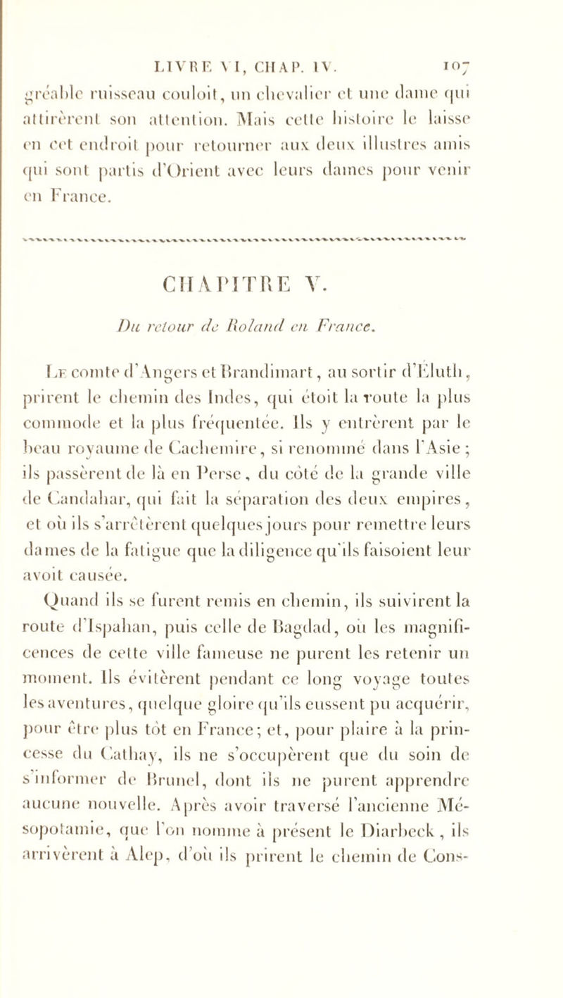 gréable ruisseau couloit, un chevalier et une dame qui attirèrent son attention. Mais cette histoire le laisse' en cet endroit pour retourner aux deux illustres amis (pu sont partis d’Orient avec leurs daines pour venir en France. CHAPITRE Y. Du retour de Roland en France. Le comte d’Angers et Rrandimart, au sortir d’Eluth, prirent le chemin des Indes, qui étoit la route la plus commode et la plus fréquentée. Ils y entrèrent par le beau royaume de Cachemire, si renommé dans l'Asie ; ils passèrent de là en Perse, du coté de la grande ville de Candahar, qui fait la séparation des deux empires, et oii ils s’arrêtèrent quelques jours pour remettre leurs dames de la fatigue que la diligence qu'ils faisoient leur avoit causée. Quand ils se furent remis en chemin, ils suivirent la route d’Ispahan, puis celle de Bagdad, oii les magnifi¬ cences de cette ville fameuse ne purent les retenir un moment. Ils évitèrent pendant ce long voyage toutes les aventures, quelque gloire qu’ils eussent pu acquérir, pour être plus tôt en France; et, pour plaire à la prin¬ cesse du Cathay, ils ne s’occupèrent que du soin de s'informer de Brunei, dont ils ne purent apprendre aucune nouvelle. Après avoir traversé l’ancienne Mé¬ sopotamie, que l’on nomme à présent le Diarbeek, ils arrivèrent à Alep, d’où ils prirent le chemin de Cons-