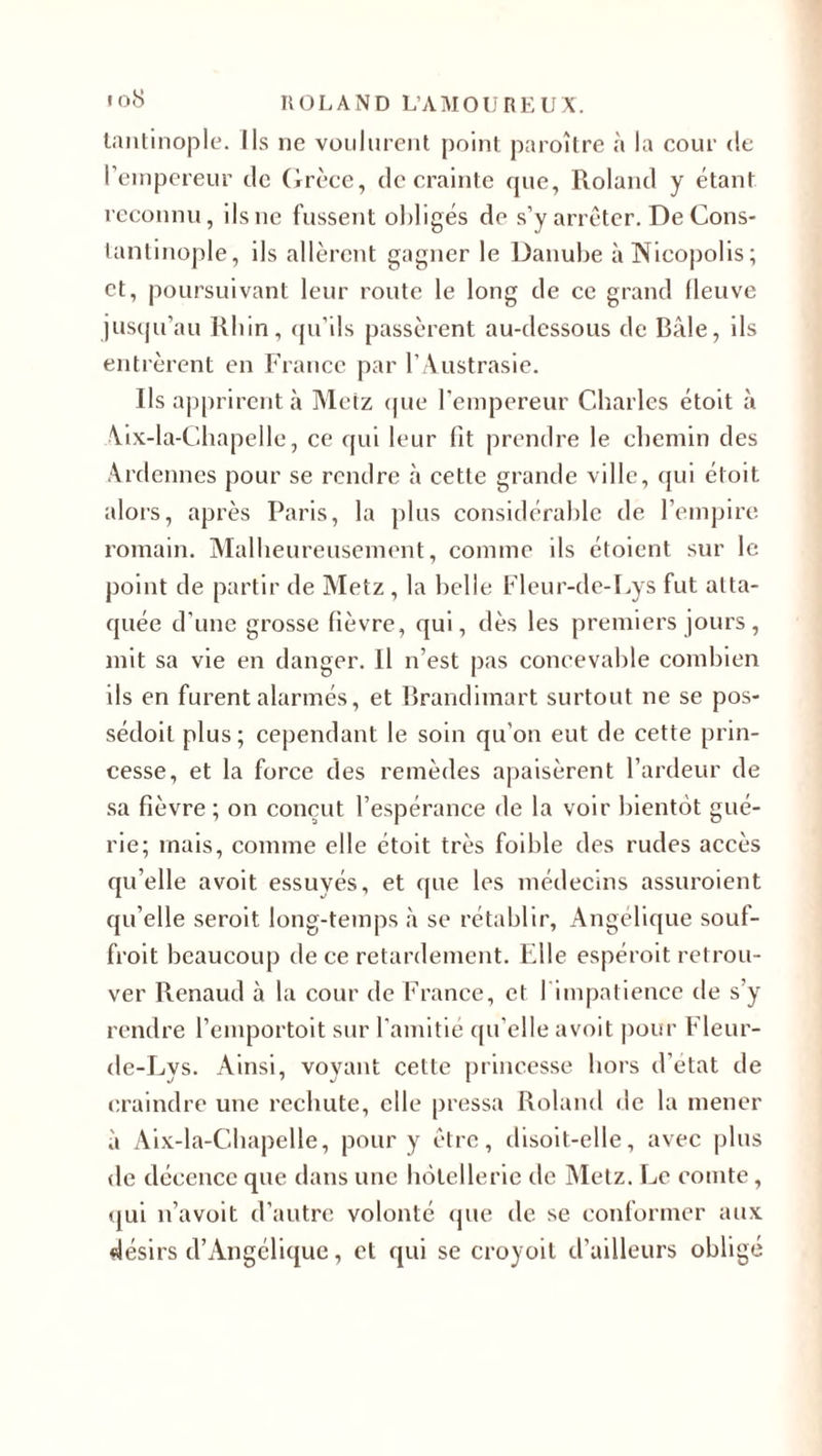 tantinople. Ils ne voulurent point paroître à la cour de l’empereur de Grèce, de crainte que, Roland y étant reconnu, ilsne fussent obligés de s’y arrêter. De Cons¬ tantinople, ils allèrent gagner le Danube àNicopolis; et, poursuivant leur route le long de ce grand (leuve jusqu’au Rhin, qu’ils passèrent au-dessous de Bâle, ils entrèrent en France par l’Austrasie. Ils apprirent à Metz que l'empereur Charles étoit à Aix-la-Chapelle, ce qui leur lit prendre le chemin des Ardennes pour se rendre à cette grande ville, qui étoit alors, après Paris, la plus considérable de l’empire romain. Malheureusement, comme ils étoient sur le point de partir de Metz , la belle Fleur-de-Lys fut atta¬ quée d’une grosse fièvre, qui, dès les premiers jours, mit sa vie en danger. Il n’est pas concevable combien ils en furent alarmés, et Brandimart surtout ne se pos- sédoit plus; cependant le soin qu’on eut de cette prin¬ cesse, et la force des remèdes apaisèrent l’ardeur de sa fièvre; on conçut l’espérance de la voir bientôt gué¬ rie; mais, comme elle étoit très foible des rudes accès qu’elle avoit essuyés, et que les médecins assuroient qu’elle seroit long-temps à se rétablir, Angélique souf- froit beaucoup de ce retardement. Elle espéroit retrou¬ ver Renaud à la cour de France, et l'impatience de s’y rendre l’emportoit sur l’amitié qu elle avoit pour Fleur- de-Lys. Ainsi, voyant cette princesse hors d’etat de craindre une rechute, elle pressa Roland de la mener à Aix-la-Chapelle, pour y être, disoit-elle, avec plus de décence que dans une hôtellerie de Metz. Le comte, qui n’avoit d’autre volonté que de se conformer aux désirs d’Angélique, et qui se croyoit d’ailleurs obligé