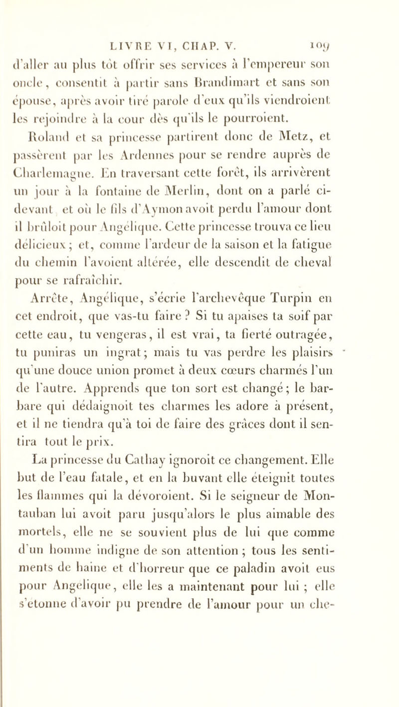 d’aller au plus tôt offrir ses services à l’empereur son onde, consentit à partir sans Brandimart et sans son épouse, après avoir tiré parole d’eux qu’ils viendraient les rejoindre à la cour dès qu'ils le pourraient. Roland et sa princesse partirent donc de Metz, et passèrent par les Ardennes pour se rendre auprès de Charlemagne. En traversant cette foret, ils arrivèrent un jour à la fontaine de Merlin, dont on a parlé ci- devant et où le fils d’Aymon avoit perdu l’amour dont, il brûloit pour Angélique. Cette princesse trouva ce lieu délicieux; et, comme 1 ardeur de la saison et la fatigue du chemin l’avoient altérée, elle descendit de cheval pour se rafraîchir. Arrête, Angélique, s’écrie l’archevêque Turpin en cet endroit, que vas-tu faire? Si tu apaises ta soif par cette eau, tu vengeras, il est vrai, ta fierté outragée, tu puniras un ingrat; mais tu vas perdre les plaisirs qu’une douce union promet à deux cœurs charmés l’un de l’autre. Apprends que ton sort est changé; le bar¬ bare qui dédaignoit tes charmes les adore à présent, et il ne tiendra qu’à toi de faire des grâces dont il sen¬ tira tout le prix. La princesse du Calhay ignorait ce changement. Elle but de l’eau fatale, et en la buvant elle éteignit toutes les flammes qui la dévoraient. Si le seigneur de Mon- tauban lui avoit paru jusqu’alors le plus aimable des mortels, elle ne se souvient plus de lui que comme d un homme indigne de son attention ; tous les senti¬ ments de haine et d'horreur que ce paladin avoit eus pour Angélique, elle les a maintenant pour lui ; elle s’étonne d’avoir pu prendre de l’amour pour un ehe-