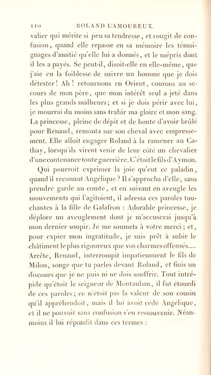 valier qui mérite si peu sa tendresse, et rougit de con¬ fusion, quand elle repasse en sa mémoire les témoi¬ gnages d’amitié qu’elle lui a donnés, et le mépris dont il les a payés. Se peut-il, disoit-elle en elle-même, que j’aie eu la foiblesse de suivre un homme que je dois détester! Ah! retournons en Orient, courons au se¬ cours de mon père, que mon intérêt seul a jeté dans les plus grands malheurs; et si je dois périr avec lui, je mourrai du moins sans trahir ma gloire et mon sang. La princesse, pleine de dépit et de honte d’avoir brûlé pour Renaud, remonta sur son cheval avec empresse¬ ment. Elle alloit engager Roland à la ramener au Ca- thay, lorsqu'ils virent venir de leur côté un chevalier d’unecontenance toute guerrière. C’étoitlefilsd’Aymon. Qui pourroit exprimer la joie qu’eut ce paladin, quand il reconnut. Angélique ? Il s’approcha d’elle, sans prendre garde au comte, et en suivant en aveugle les mouvements qui l’agitoient, il adressa ces paroles tou¬ chantes à la fdle de Galafron : Adorable princesse, je déplore un aveuglement dont je m’accuserai jusqu’à mon dernier soupir. Je me soumets à votre merci ; et, pour expier mon ingratitude, je suis prêt à subir le châtiment le plus rigoureux que vos charmes offensés.... Arrête, Renaud, interrompit impatiemment le fils de Milon, songe que tu parles devant Roland, et finis un discours que je ne puis ni ne dois souffrir. Tout intré¬ pide qu’étoit le seigneur de Montauban, il fut étourdi de ces paroles; ce n etoit pas la valeur de son cousin qu’il appréhendoit, mais d lui avoit cédé Angélique, et il ne pouvoit sans confusion s’en ressouvenir. Néan¬ moins il lui répondit dans ces termes :