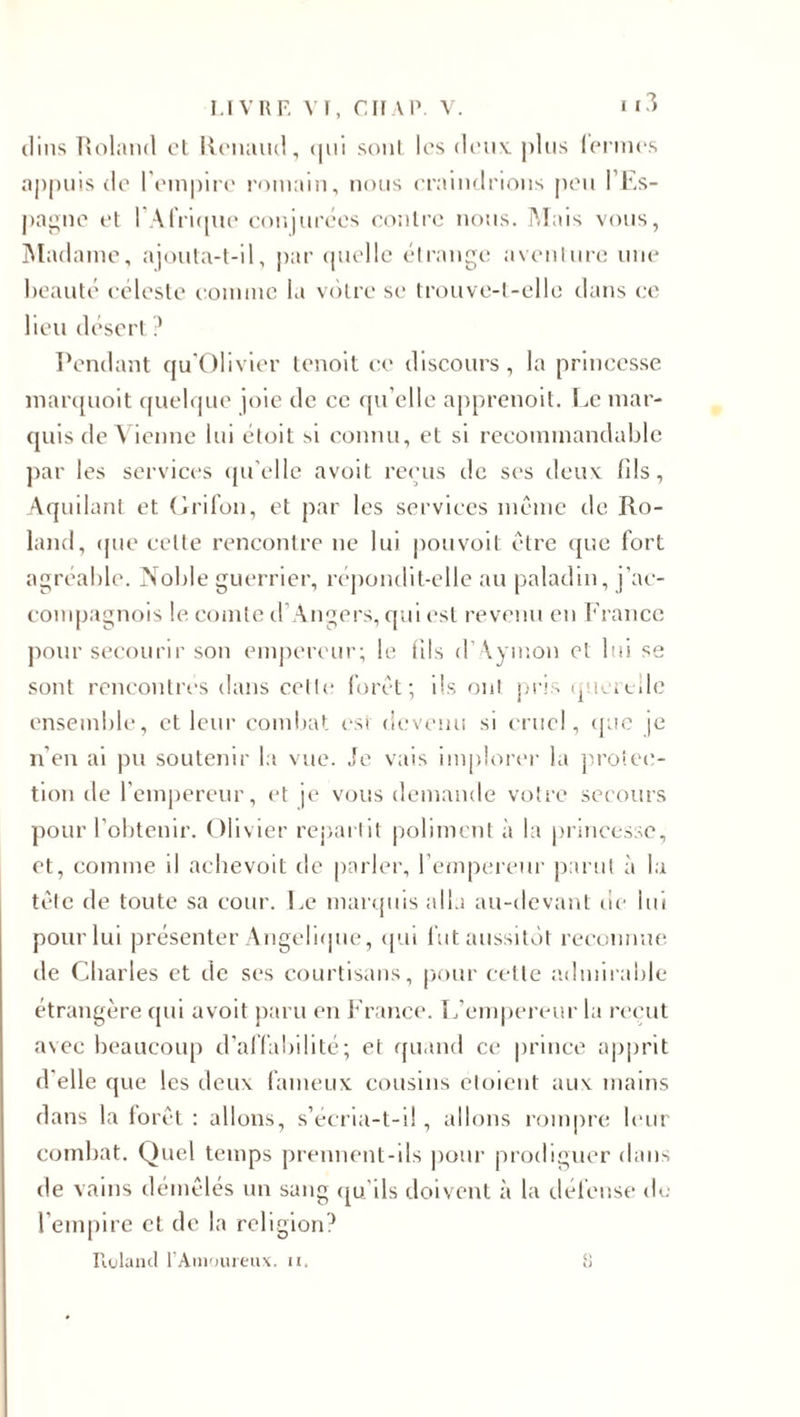 tlins Roland cl Renaud, qui sont les deux, plus iermes appuis de l'empire romain, nous craindrions peu l’Es¬ pagne et I Afrique conjurées contre nous. Mais vous, Madame, ajouta-t-il, par quelle étrange aventure une beauté céleste comme la votre se trouve-t-ellc dans ce lieu désert? Pendant qu’Olivier tenoit ce discours, la princesse marquoit quelque joie de ce qu elle apprenoit. Le mar¬ quis de Vienne lui étoit si connu, et si recommandable par les services qu’elle avoit reçus de ses deux fils, Aquilant et Grifon, et par les services même de Ro¬ land, que celte rencontre ne lui pouvoit être que fort agréable. Noble guerrier, répondit-elle au paladin, j'ae- compagnois le comte d’Angers, qui est revenu en France pour secourir son empereur; le fils d’Aymon et lui se sont rencontres dans celle forêt; ils ont pris quertile ensemble, et leur combat est devenu si cruel, que je n’en ai pu soutenir la vue. Je vais implorer la protec¬ tion de l’empereur, et je vous demande votre secours pour l’obtenir. Olivier repartit poliment à la princesse, et, comme il acbevoit de parler, l’empereur parut à la tête de toute sa cour. Le marquis alla au-devant de lui pour lui présenter Angélique, qui fut aussitôt reconnue de Charles et de ses courtisans, pour cette admirable étrangère qui avoit paru en France. L’empereur la reçut avec beaucoup d'affabilité; et quand ce prince apprit d'elle que les deux fameux cousins eloient aux mains dans la forêt : allons, s’écria-t-il, allons rompre leur combat. Quel temps prennent-ils pour prodiguer dans de vains démêlés un sang qu'ils doivent à la défense de l'empire et de la religion? Roland l’Amoureux, n. 8