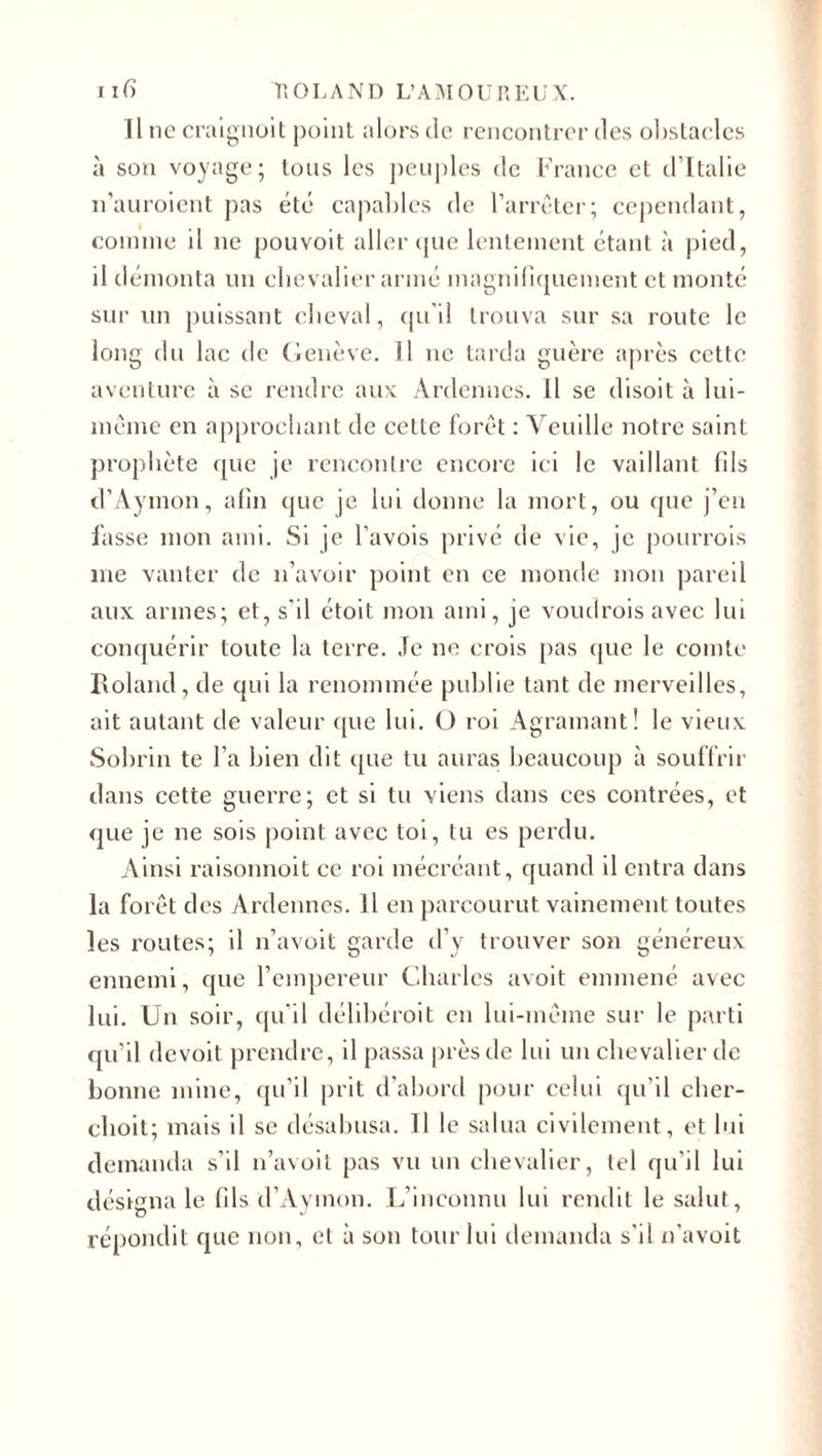 Il ne craignoit point alors de rencontrer des obstacles à son voyage; tous les peuples de France et d’Italie n’auroient pas été capables de l’arrêter; cependant, comme il ne pouvoit aller que lentement étant à pied, il démonta un chevalier armé magnifiquement et monté sur un puissant cheval, qu’il trouva sur sa route le long du lac de Genève. 11 ne tarda guère après cette aventure à se rendre aux Ardennes. Il se disoit à lui- même en approchant de cette forêt : Veuille notre saint prophète que je rencontre encore ici le vaillant fils d’Aymon, afin que je lui donne la mort, ou que j’en fasse mon ami. Si je l'avois privé de vie, je pourrois me vanter de n’avoir point en ce monde mon pareil aux armes; et, s’il étoit mon ami, je voudrois avec lui conquérir toute la terre. Je ne crois pas que le comte Boland, de qui la renommée publie tant de merveilles, ait autant de valeur que lui. O roi Agramant! le vieux Sobrin te l’a bien dit que tu auras beaucoup à souffrir dans cette guerre; et si tu viens dans ces contrées, et que je ne sois point avec toi, tu es perdu. Ainsi raisonnoit ce roi mécréant, quand il entra dans la forêt des Ardennes. Il en parcourut vainement toutes les routes; il n’avoit garde d’y trouver son généreux ennemi, que l’empereur Charles avoit emmené avec lui. Un soir, qu'il délibérait en lui-même sur le parti qu’il devoit prendre, il passa près de lui un chevalier de bonne mine, qu’il prit d’abord pour celui qu'il cher- choit; mais il se désabusa. Il le salua civilement, et lui demanda s’il n’avoit pas vu un chevalier, tel qu’il lui désigna le fils d’Aymon. L’inconnu lui rendit le salut, répondit que non, et à son tour lui demanda s’il n'avoit