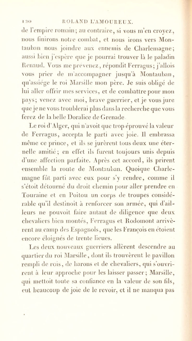 de l’empire romain; au contraire, si vous m’en croyez, nous finirons notre combat, et nous irons vers Mon- tauban nous joindre aux ennemis de Charlemagne; aussi bien j’espère que je pourrai trouver là le paladin Renaud. Vous me provenez, répondit Ferragus; j’allois vous prier de m’accompagner jusqu’à Montauban, qu’assiège le roi Marsille mon père. Je suis obligé de lui aller offrir mes services, et de combattre pour mon pays; venez avec moi, brave guerrier, et je vous jure que je ne vous troublerai plus dans la recherche que vous ferez de la belle Doralice de Grenade Le roi d’Alger, qui n’avoit que trop éprouvé la valeur de Ferragus, accepta le parti avec joie, 11 embrassa même ce prince, et ils se jurèrent tous deux une éter¬ nelle amitié; en effet ils furent toujours unis depuis d’une affection parfaite. Après cet accord, ils prirent ensemble la route de Montauban. Quoique Charle¬ magne fut parti avec eux pour s’y rendre, comme il s’étoit détourné du droit chemin pour aller prendre en Touraine et en Poitou un corps de troupes considé¬ rable qu’il destinoit à renforcer son armée, qui d ail¬ leurs ne pouvoit faire autant de diligence que deux chevaliers bien montés, Ferragus et Rodomont arrivè¬ rent au camp des Espagnols, que les François en étoient encore éloignés de trente lieues. Les deux nouveaux guerriers allèrent descendre au quartier du roi Marsille, dont iis trouvèrent le pavillon rempli de rois, de barons et de chevaliers, qui s’ouvri¬ rent à leur approche pour les laisser passer; Marsille, qui mettoit toute sa confiance en la valeur de son fils, eut beaucoup de joie de le revoir, et il ne manqua pas