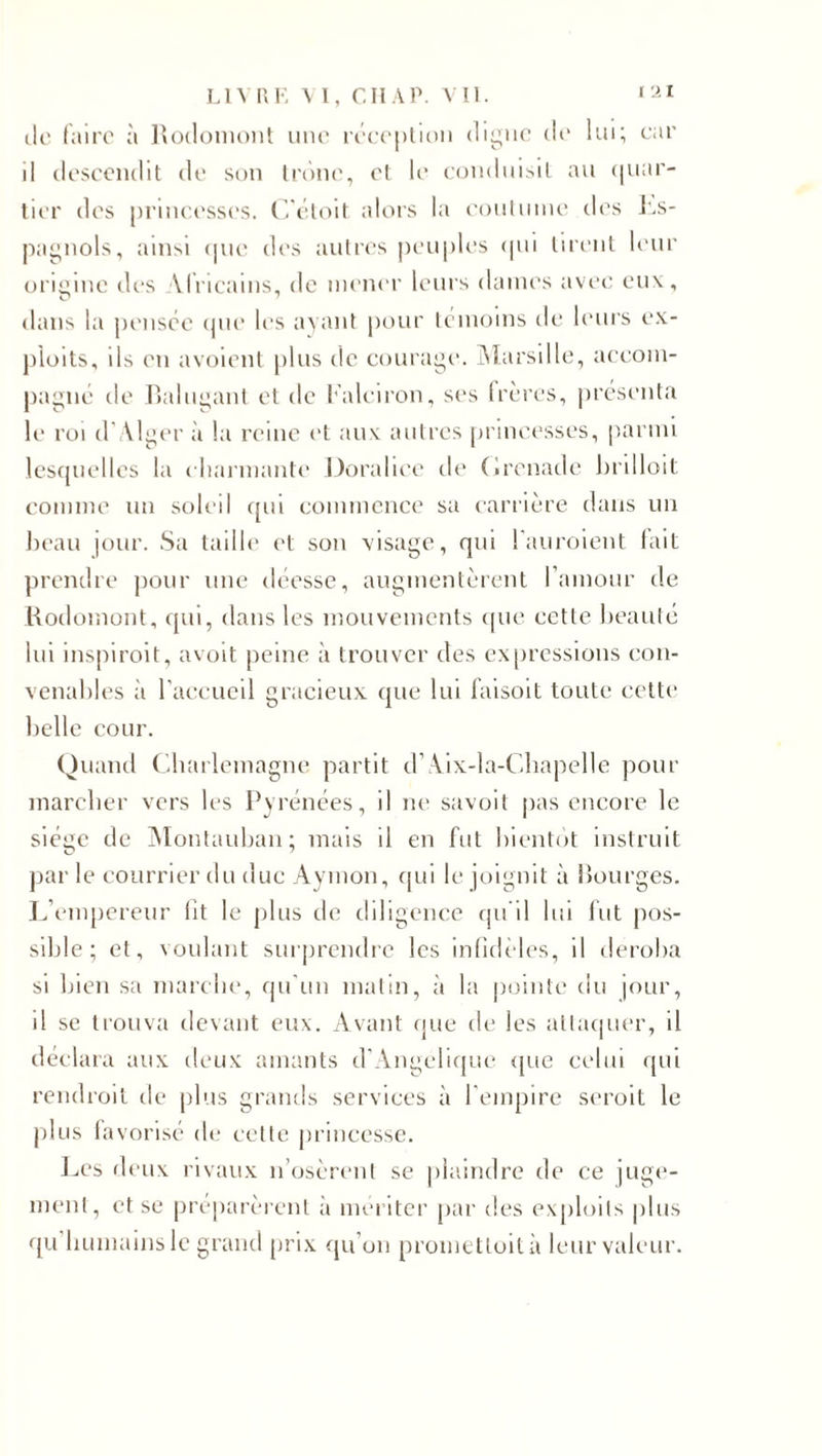 tic faire à Rodomont une réception digue de lui; car il descendit de son tronc, et le conduisit au quar¬ tier des princesses. C’étoit alors la coutume îles Es¬ pagnols, ainsi tjue des autres peuples qui tirent leur origine des Africains, de mener leurs dames avec eux, dans la pensée que les ayant pour témoins de leurs ex¬ ploits, ils en avoient plus de courage. Marsille, accom¬ pagné de Balugant et de l’aleiron, ses frères, présenta le roi d’Alger à la reine et aux autres princesses, parmi lesquelles la charmante Doralice de Grenade brilloit comme un soleil qui commence sa carrière dans un beau jour. Sa taille et son visage, qui l'auroient fait prendre pour une déesse, augmentèrent l’amour de Rodomont, qui, dans les mouvements que cette beauté lui inspiroit, avoit peine à trouver des expressions con¬ venables à l'accueil gracieux que lui faisoit toute cette belle cour. Quand Charlemagne partit d’Aix-la-Chapelle pour marcher vers les Pyrénées, il ne savoit pas encore le siège de Montauban; mais il en fut bientôt instruit par le courrier du duc Aymon, qui le joignit à Bourges. L’empereur fît le plus de diligence qu'il lui fut pos¬ sible; et, voulant surprendre les infidèles, il déroba si bien sa marche, qu'un matin, à la pointe du jour, il se trouva devant eux. Avant que de les attaquer, il déclara aux deux amants d'Angélique que celui qui rendroil de plus grands services à l’empire seroit le plus favorisé de cette princesse. Les deux rivaux n’osèrent se plaindre de ce juge¬ ment, et se préparèrent à mériter par des exploits plus qu humains le grand prix qu’on prometloità leur valeur.