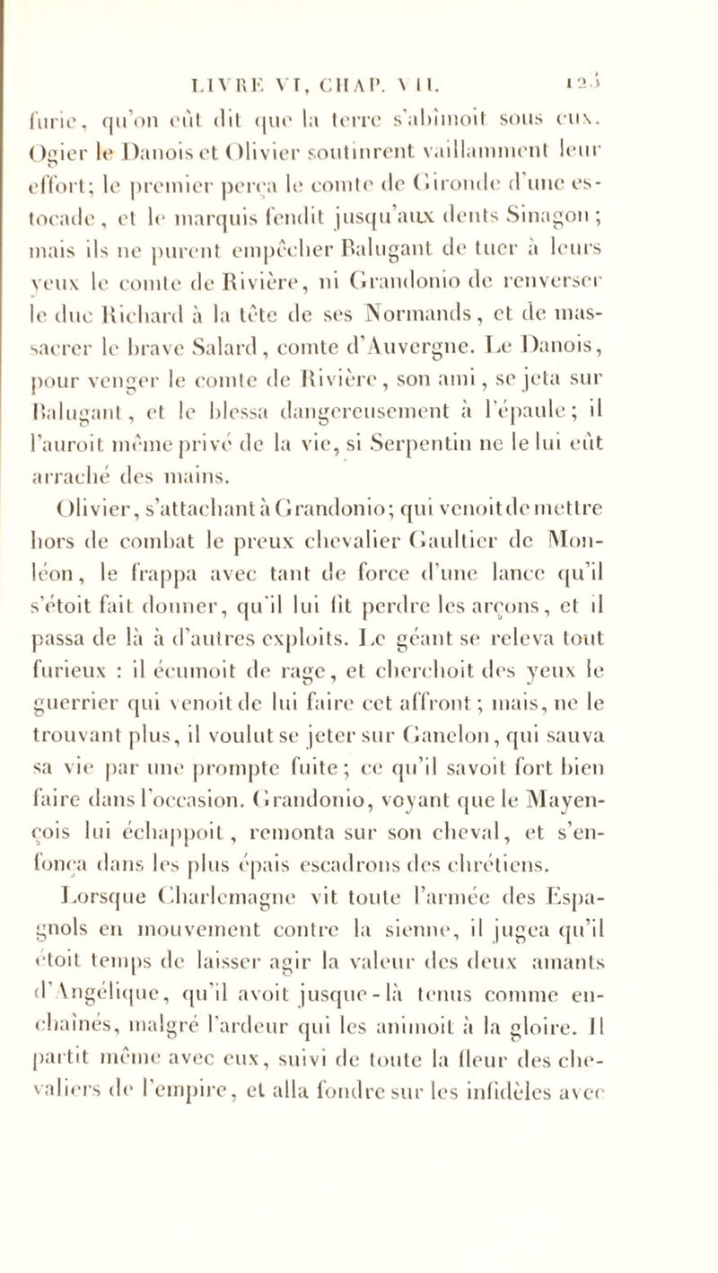 furie, qu’on eut dit que la terre s’abîmoit sous eu\. Osier le Danois et Olivier soutinrent vaillamment leur effort; le premier perça le comte de Gironde d une es¬ tocade , et le marquis fendit jusqu aux dents Sinagon ; mais ils ne purent empêcher Ralugant de tuer a leurs yeux le comte de Rivière, ni Grandonio de renverser le duc Richard à la tête de ses Normands, et de mas¬ sacrer le brave Salard, comte d’Auvergne. Le Danois, pour venger le comte de Rivière, son ami, se jeta sur Ralugant, et le blessa dangereusement à 1 épaulé; il l’auroit même privé de la vie, si Serpentin ne le lui eut arraché des mains. Olivier, s’attachant à Grandonio; qui venoitdemettre hors de combat le preux chevalier Gaultier de Mon- léon, le frappa avec tant de force d’une lance qu’il s'étoit fait donner, qu'il lui lit perdre les arçons, et il passa de là à d’autres exploits. Le géant se releva tout furieux : il écumoit de rage, et cherchoit des yeux le guerrier qui venoitde lui faire cet affront; mais, ne le trouvant plus, il voulut se jeter sur Ganelon, qui sauva sa vie par une prompte fuite; ce qu’il savoit fort bien faire dans l’occasion. Grandonio, voyant que le Mayen- çois lui échappoit, remonta sur son cheval, et s'en¬ toura dans les plus épais escadrons des chrétiens. Lorsque Gharlemagne vit toute l’armée des Espa¬ gnols en mouvement contre la sienne, il jugea qu’il etoit temps de laisser agir la valeur des deux amants d \ngélique, qu’il avoit jusque-là tenus comme en¬ chaînes, malgré l’ardeur qui les animoit à la gloire. Il partit même avec eux, suivi de toute la (leur des che¬ valiers de l’empire, et alla fondre sur les infidèles avec