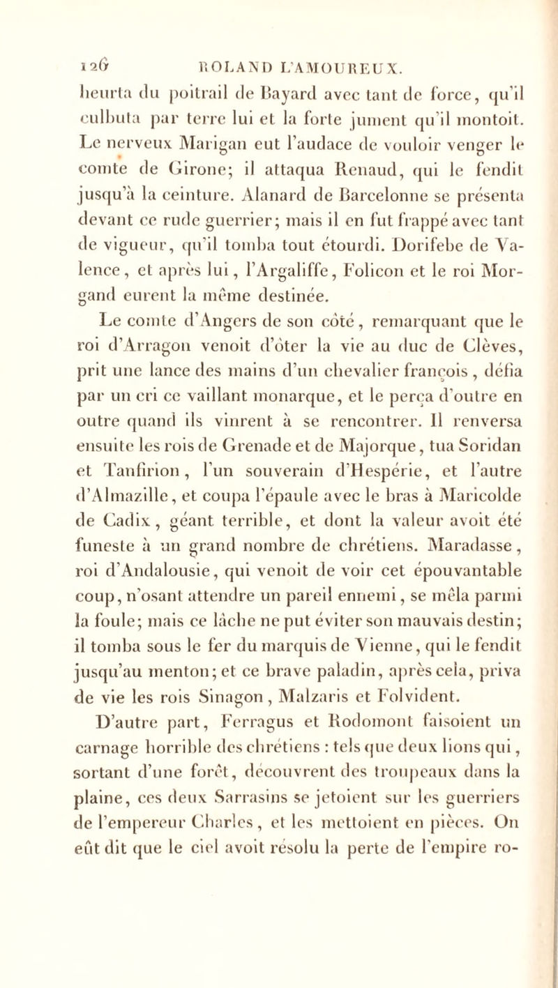 heurta du poitrail de Bayard avec tant de force, qu’il culbuta par terre lui et la forte jument qu’il montoit. Le nerveux Marigan eut l’audace de vouloir venger le comte de Girone; il attaqua Renaud, qui le fendit jusqu’à la ceinture. Alanard de Barcelonne se présenta devant ce rude guerrier; mais il en fut frappé avec tant de vigueur, qu’il tomba tout étourdi. Dorifebe de Va¬ lence, et après lui, l’Argaliffe, Folicon et le roi Mor- gand eurent la même destinée. Le comte d’Angers de son côté, remarquant que le roi d’Arragon venoit d’ôter la vie au duc de Clèves, prit une lance des mains d’un chevalier franeois , défia par un cri ce vaillant monarque, et le perça d'outre en outre quand ils vinrent à se rencontrer. 11 renversa ensuite les rois de Grenade et de Majorque, tua Soridan et Tanfîrion, l’un souverain d’Hespérie, et l’autre d’Almazille, et coupa l'épaule avec le bras à Maricolde de Cadix, géant terrible, et dont la valeur avoit été funeste à un grand nombre de chrétiens. Maradasse, roi d’Andalousie, qui venoit de voir cet épouvantable coup, n’osant attendre un pareil ennemi, se mêla parmi la foule; mais ce lâche ne put éviter son mauvais destin; il tomba sous le fer du marquis de Vienne, qui le fendit jusqu’au menton; et ce brave paladin, après cela, priva de vie les rois Sinagon, Malzaris et Folvident. D’autre part, Ferragus et Rodomont faisoient un carnage horrible des chrétiens : tels que deux lions qui, sortant d’une forêt, découvrent des troupeaux dans la plaine, ces deux Sarrasins se jetoient sur les guerriers de l’empereur Charles, et les mettoient en pièces. On eût dit que le ciel avoit résolu la perte de l’empire ro-