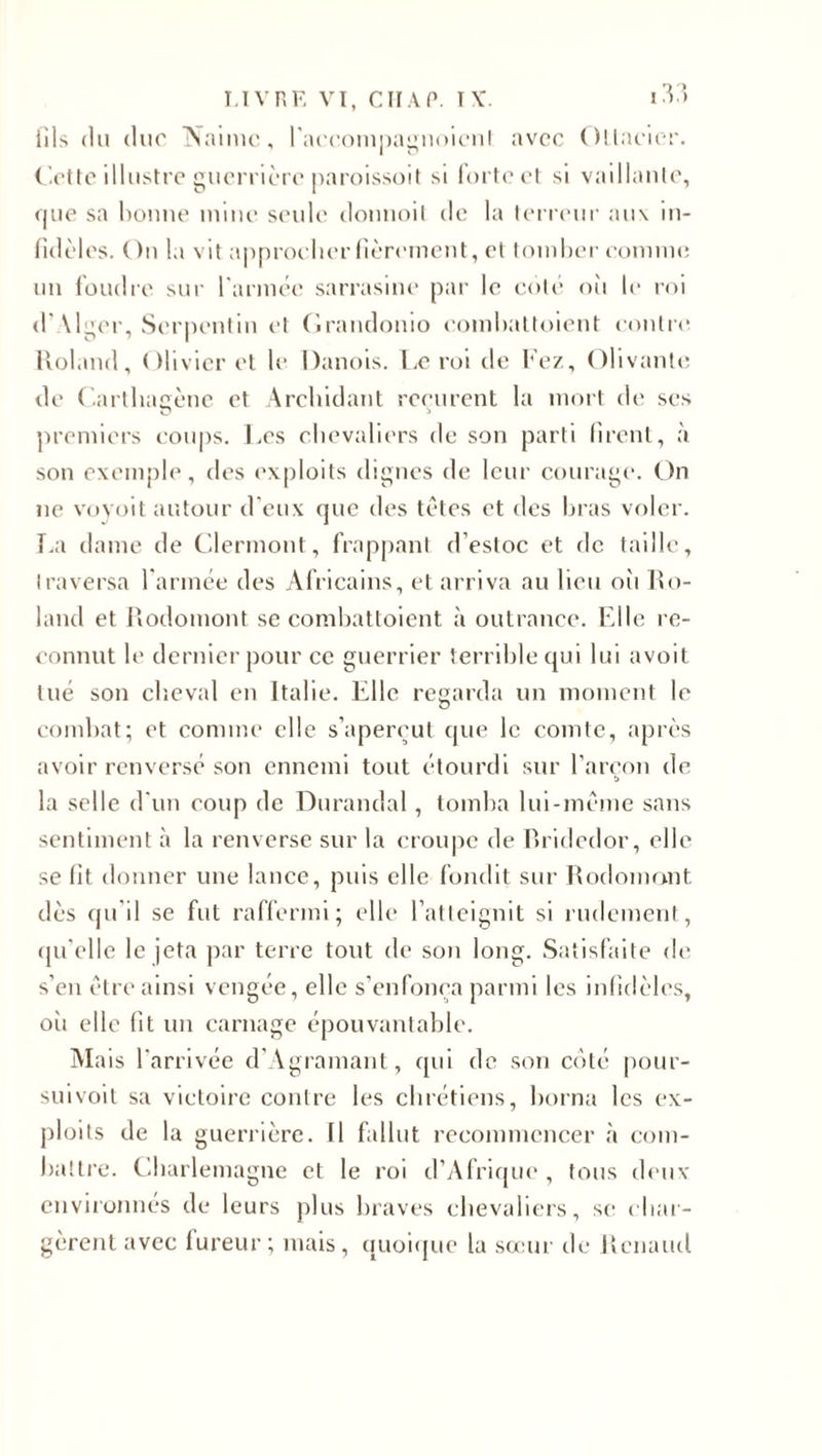 fils du duc Naime, l'accompagnoient avec Otlacier. Cette illustre guerrière paroissoit si forte et si vaillante, (pie sa bonne mine seule donnoit de la terreur aux in- fidèlcs. ( )n la vit approcher fièrement, et tomber comme un foudre sur l'année sarrasine par le colé oii le roi d'\lger, Serpentin et Grandonio eombattoient contre. Roland, Olivier et le Danois. Le roi de Fez, Olivante de Carthagène et Archidant reçurent la mort de ses premiers coups. Les chevaliers de son parti firent, à son exemple, des exploits dignes de leur courage. On ne voyoit autour d'eux que des têtes et des bras voler. La dame de Clermont, frappant d’estoc et de taille, traversa l'armée des Africains, et arriva au lieu où Ro¬ land et Rodomont se combattoient à outrance. Elle re¬ connut le dernier pour ce guerrier terrible qui lui avoit tué son cb.eval en Italie. Elle regarda un moment le combat; et comme elle s’aperçut que le comte, après avoir renversé son ennemi tout étourdi sur l'areon de la selle d'un coup de Durandal, tomba lui-même sans sentiment à la renverse sur la croupe de Rridedor, elle se fit donner une lance, puis elle fondit sur Rodomont dès qu'il se fut raffermi; elle l’atteignit si rudement, qu'elle le jeta par terre tout de son long. Satisfaite de s’en être ainsi vengée, elle s’enfonça parmi les infidèles, où elle fit un carnage épouvantable. Mais l'arrivée d’Agramant, qui de son côté pour- suivoit sa victoire contre les chrétiens, borna les ex¬ ploits de la guerrière. Il fallut recommencer à com¬ battre. Charlemagne et le roi d’Afrique , tous deux environnés de leurs plus braves chevaliers, se char¬ gèrent avec fureur; mais, quoique la sœur de Renaud