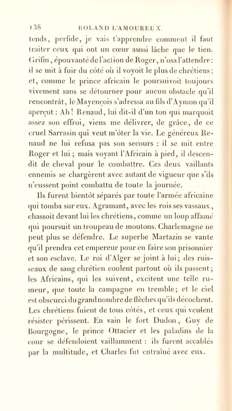 tends, perfide, je vais t’apprendre comment il faut traiter ceux qui ont un cœur aussi lâche que le tien. C.rifin, épouvanté de l’action de Roger, n’osa l’attendre: il se mit à fuir du côté oii il voyoit le plus de chrétiens; et, connue le prince africain le poursuivoit toujours vivement sans se détourner pour aucun obstacle qu’il rencontrât, le Mayencois s’adressa au fils d’Aymon qu'il aperçut: Ah! Renaud, lui dit-il d’un ton qui marquoit assez son effroi, viens me délivrer, de grâce, de ce cruel Sarrasin qui veut m’ôter la vie. Le généreux Re¬ naud ne lui refusa pas son secours : il se mit entre Roger et lui ; mais voyant l’Africain à pied, il descen¬ dit de cheval pour le combattre. Ces deux vaillants ennemis se chargèrent avec autant de vigueur que s'ils n’eussent point combattu de toute la journée. Us furent bientôt séparés par toute l’armée africaine qui tomba sur eux. Agramant, avec les rois ses vassaux, chassoit devant lui les chrétiens, comme un loup affamé qui poursuit un troupeau de moutons. Charlemagne ne peut plus se défendre. Le superbe Martazin se vante qu’il prendra cet empereur pour en faire son prisonnier et son esclave. Le roi d’Alger se joint à lui; des ruis¬ seaux de sang chrétien coulent partout où ils passent; les Africains, qui les suivent, excitent une telle ru¬ meur, que toute la campagne en tremble; et le ciel est obscurci du grand nombre de flèches qu'ils décochent. Les chrétiens fuient de tous côtés, et ceux qui veulent résister périssent. En vain le fort Dudon, Guy de Bourgogne, le prince Ottacier et les paladins de la cour se défendoient vaillamment : ils furent accablés par la multitude, et Charles fut entraîné avec eux.